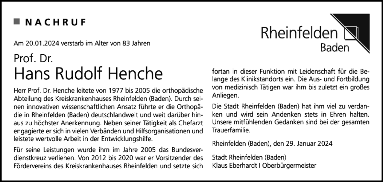 <p>NACHRUF<br />Am 20.01.2024 verstarb im Alter von 83 Jahren</p><p>Prof. Dr.</p><p>Hans Rudolf Henche<br />Herr Prof. Dr. Henche leitete von 1977 bis 2005 die orthopädische<br />Abteilung des Kreiskrankenhauses Rheinfelden (Baden). Durch seinen innovativen wissenschaftlichen Ansatz führte er die Orthopädie in Rheinfelden (Baden) deutschlandweit und weit darüber hinaus zu höchster Anerkennung. Neben seiner Tätigkeit als Chefarzt<br />engagierte er sich in vielen Verbänden und Hilfsorganisationen und<br />leistete wertvolle Arbeit in der Entwicklungshilfe.<br />Für seine Leistungen wurde ihm im Jahre 2005 das Bundesverdienstkreuz verliehen. Von 2012 bis 2020 war er Vorsitzender des<br />Fördervereins des Kreiskrankenhauses Rheinfelden und setzte sich</p><p>fortan in dieser Funktion mit Leidenschaft für die Belange des Klinikstandorts ein. Die Aus- und Fortbildung<br />von medizinisch Tätigen war ihm bis zuletzt ein großes<br />Anliegen.<br />Die Stadt Rheinfelden (Baden) hat ihm viel zu verdanken und wird sein Andenken stets in Ehren halten.<br />Unsere mitfühlenden Gedanken sind bei der gesamten<br />Trauerfamilie.<br />Rheinfelden (Baden), den 29. Januar 2024<br />Stadt Rheinfelden (Baden)<br />Klaus Eberhardt I Oberbürgermeister</p>
