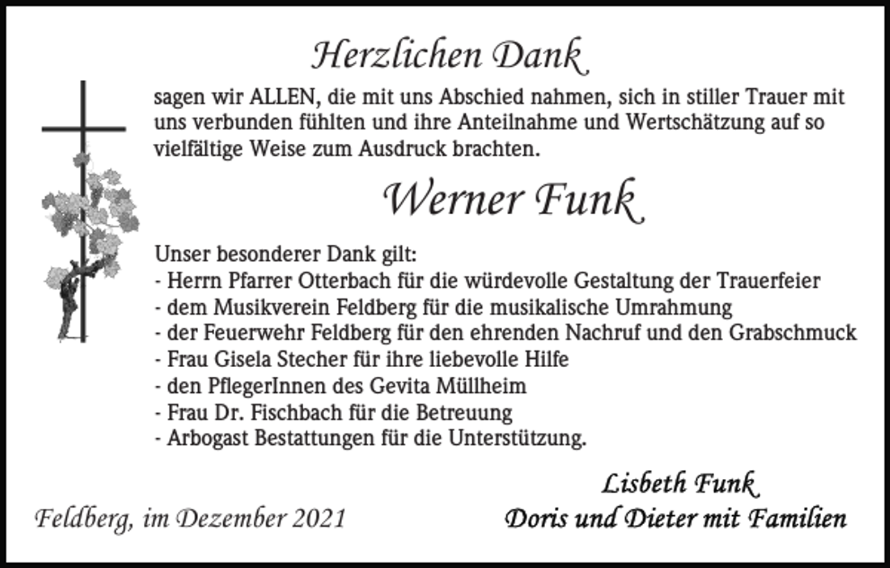 <p>Herzlichen Dank<br />sagen wir ALLEN, die mit uns Abschied nahmen, sich in stiller Trauer mit<br />uns verbunden fühlten und ihre Anteilnahme und Wertschätzung auf so<br />vielfältige Weise zum Ausdruck brachten.</p><p>Werner Funk<br />Unser besonderer Dank gilt:<br />- Herrn Pfarrer Otterbach für die würdevolle Gestaltung der Trauerfeier<br />- dem Musikverein Feldberg für die musikalische Umrahmung<br />- der Feuerwehr Feldberg für den ehrenden Nachruf und den Grabschmuck<br />- Frau Gisela Stecher für ihre liebevolle Hilfe<br />- den PflegerInnen des Gevita Müllheim<br />- Frau Dr. Fischbach für die Betreuung<br />- Arbogast Bestattungen für die Unterstützung.</p><p>Feldberg, im Dezember 2021</p>