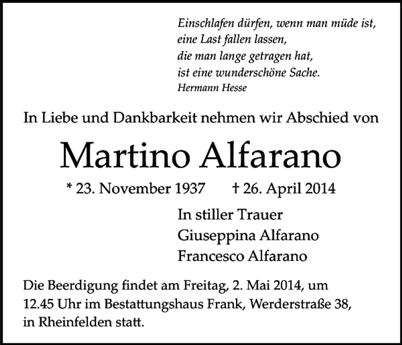 <p>Einschlafen dürfen, wenn man müde ist,<br />eine Last fallen lassen,<br />die man lange getragen hat,<br />ist eine wunderschöne Sache.<br />Hermann Hesse</p><p>In Liebe und Dankbarkeit nehmen wir Abschied von</p><p>Martino Alfarano<br />* 23. November 1937</p><p>† 26. April 2014</p><p>In stiller Trauer<br />Giuseppina Alfarano<br />Francesco Alfarano<br />Die Beerdigung ﬁndet am Freitag, 2. Mai 2014, um<br />12.45 Uhr im Besta�ungshaus Frank, Werderstraße 38,<br />in Rheinfelden sta�.</p>