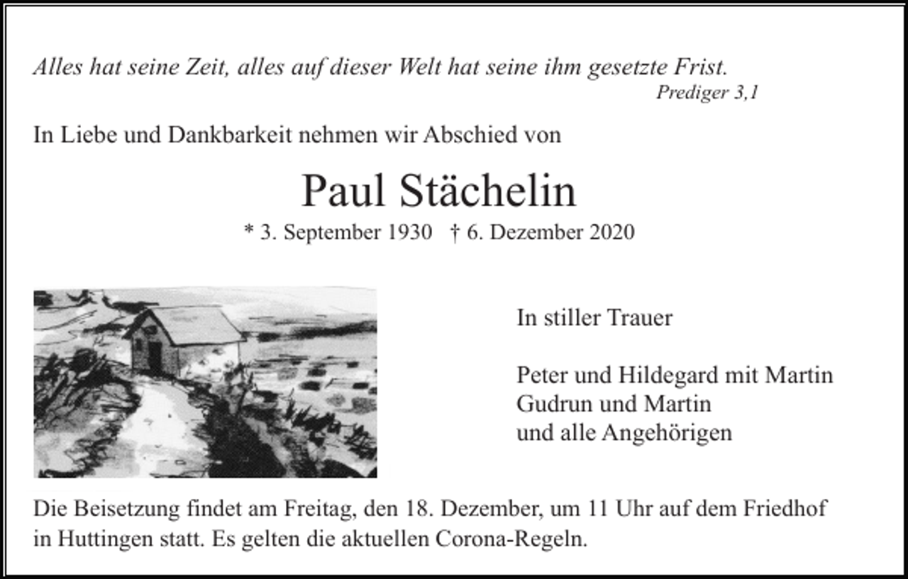 <p>Alles hat seine Zeit, alles auf dieser Welt hat seine ihm gesetzte Frist.<br />Prediger 3,1</p><p>In Liebe und Dankbarkeit nehmen wir Abschied von</p><p>Paul Stächelin<br />* 3. September 1930 † 6. Dezember 2020</p><p>In stiller Trauer<br />Peter und Hildegard mit Martin<br />Gudrun und Martin<br />und alle Angehörigen<br />Die Beisetzung findet am Freitag, den 18. Dezember, um 11 Uhr auf dem Friedhof<br />in Huttingen statt. Es gelten die aktuellen Corona-Regeln.</p>