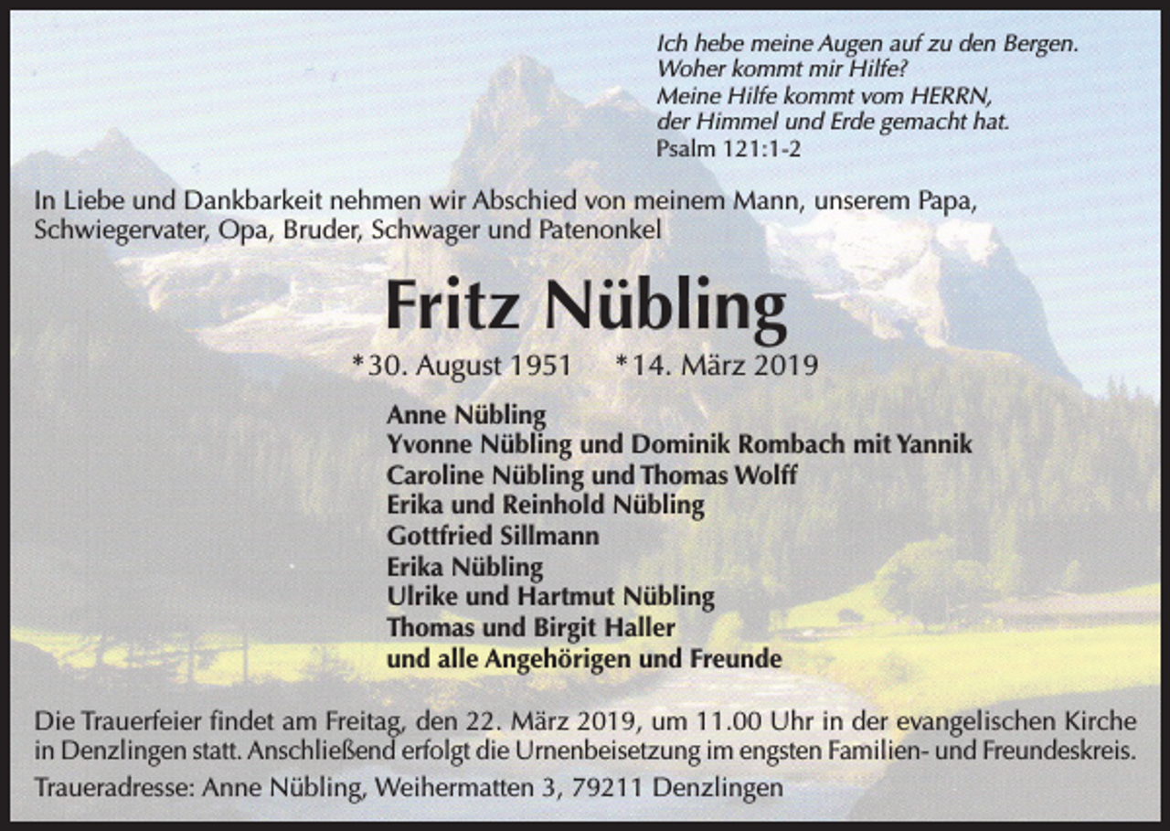 <p>Ich hebe meine Augen auf zu den Bergen.<br />Woher kommt mir Hilfe?<br />Meine Hilfe kommt vom HERRN,<br />der Himmel und Erde gemacht hat.<br />Psalm 121:1-2</p><p>In Liebe und Dankbarkeit nehmen wir Abschied von meinem Mann, unserem Papa,<br />Schwiegervater, Opa, Bruder, Schwager und Patenonkel</p><p>Fritz Nübling<br />* 30. August 1951</p><p>* 14. März 2019</p><p>Anne Nübling<br />Yvonne Nübling und Dominik Rombach mit Yannik<br />Caroline Nübling und Thomas Wolff<br />Erika und Reinhold Nübling<br />Gottfried Sillmann<br />Erika Nübling<br />Ulrike und Hartmut Nübling<br />Thomas und Birgit Haller<br />und alle Angehörigen und Freunde<br />Die Trauerfeier findet am Freitag, den 22. März 2019, um 11.00 Uhr in der evangelischen Kirche<br />in Denzlingen statt. Anschließend erfolgt die Urnenbeisetzung im engsten Familien- und Freundeskreis.<br />Traueradresse: Anne Nübling, Weihermatten 3, 79211 Denzlingen</p>