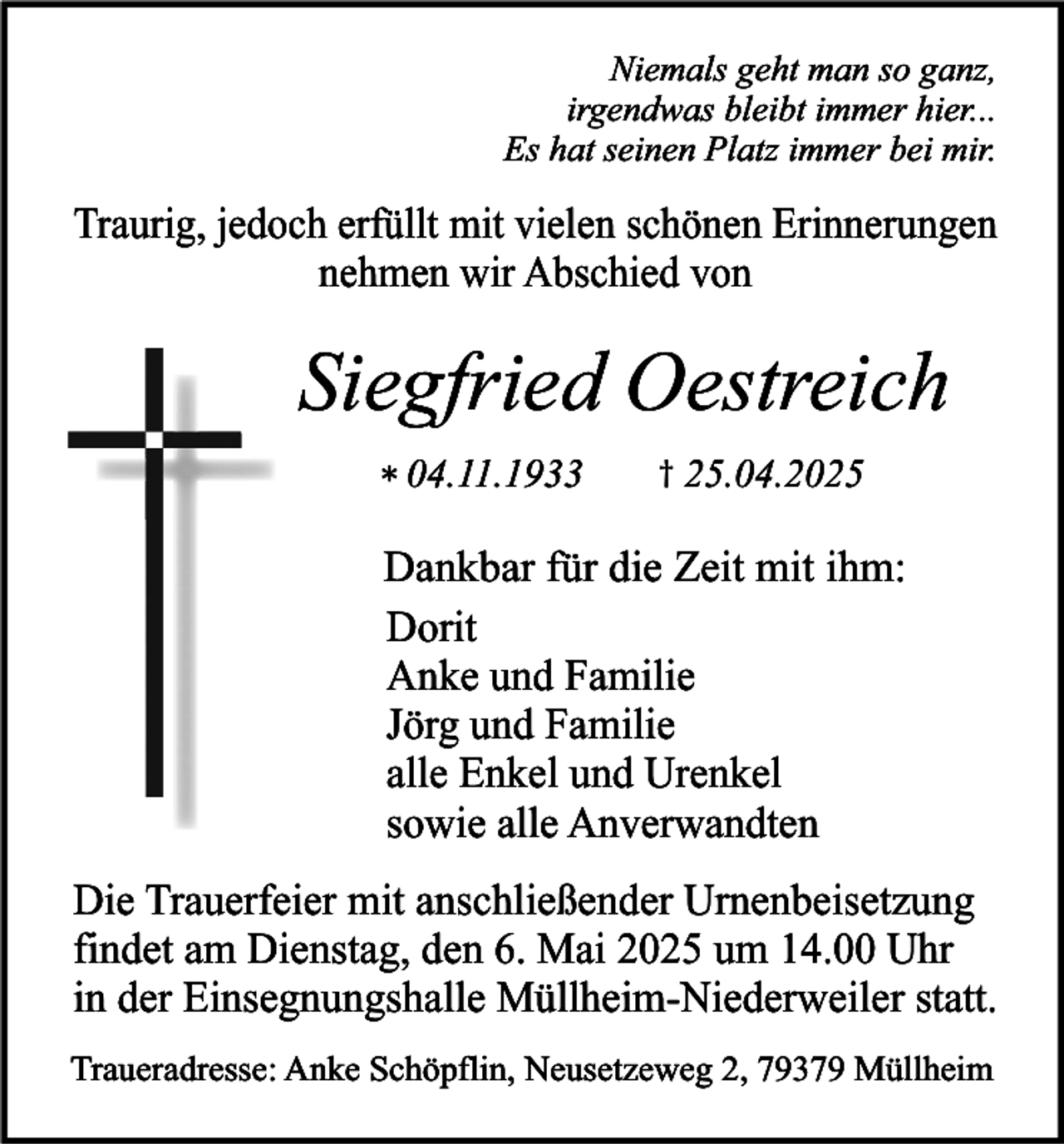 <p>Niemals geht man so ganz,<br />irgendwas bleibt immer hier...<br />Es hat seinen Platz immer bei mir.</p><p>Traurig, jedoch erfüllt mit vielen schönen Erinnerungen<br />nehmen wir Abschied von</p><p>Siegfried Oestreich<br />* 04.11.1933</p><p>† 25.04.2025</p><p>Dankbar für die Zeit mit ihm:<br />Dorit<br />Anke und Familie<br />Jörg und Familie<br />alle Enkel und Urenkel<br />sowie alle Anverwandten<br />Die Trauerfeier mit anschließender Urnenbeisetzung<br />findet am Dienstag, den 6. Mai 2025 um 14.00 Uhr<br />in der Einsegnungshalle Müllheim-Niederweiler statt.<br />Traueradresse: Anke Schöpflin, Neusetzeweg 2, 79379 Müllheim</p>