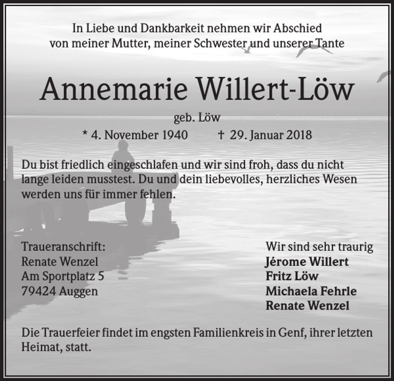 <p>In Liebe und Dankbarkeit nehmen wir Abschied<br />von meiner Mutter, meiner Schwester und unserer Tante</p><p>Annemarie Willert-Löw<br />geb. Löw<br />* 4. November 1940<br />† 29. Januar 2018<br />Du bist friedlich eingeschlafen und wir sind froh, dass du nicht<br />lange leiden musstest. Du und dein liebevolles, herzliches Wesen<br />werden uns für immer fehlen.</p><p>Traueranschrift:<br />Renate Wenzel<br />Am Sportplatz 5<br />79424 Auggen</p><p>Wir sind sehr traurig<br />Jérome Willert<br />Fritz Löw<br />Michaela Fehrle<br />Renate Wenzel</p><p>Die Trauerfeier findet im engsten Familienkreis in Genf, ihrer letzten<br />Heimat, statt.</p>