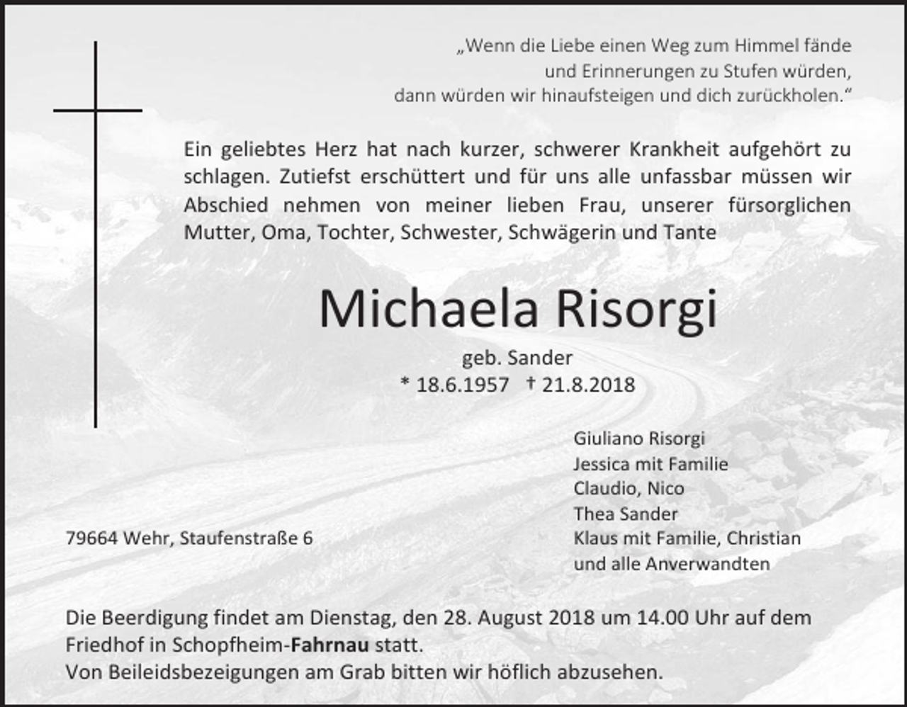 <p>„Wenn die Liebe einen Weg zum Himmel fände<br />und Erinnerungen zu Stufen würden,<br />dann würden wir hinaufsteigen und dich zurückholen.“</p><p>Ein geliebtes Herz hat nach kurzer, schwerer Krankheit aufgehört zu<br />schlagen. Zutiefst erschüttert und für uns alle unfassbar müssen wir<br />Abschied nehmen von meiner lieben Frau, unserer fürsorglichen<br />Mutter, Oma, Tochter, Schwester, Schwägerin und Tante</p><p>Michaela Risorgi<br />geb. Sander<br />* 18.6.1957 † 21.8.2018</p><p>79664 Wehr, Staufenstraße 6</p><p>Giuliano Risorgi<br />Jessica mit Familie<br />Claudio, Nico<br />Thea Sander<br />Klaus mit Familie, Christian<br />und alle Anverwandten</p><p>Die Beerdigung findet am Dienstag, den 28. August 2018 um 14.00 Uhr auf dem<br />Friedhof in Schopfheim-Fahrnau statt.<br />Von Beileidsbezeigungen am Grab bitten wir höflich abzusehen.</p>