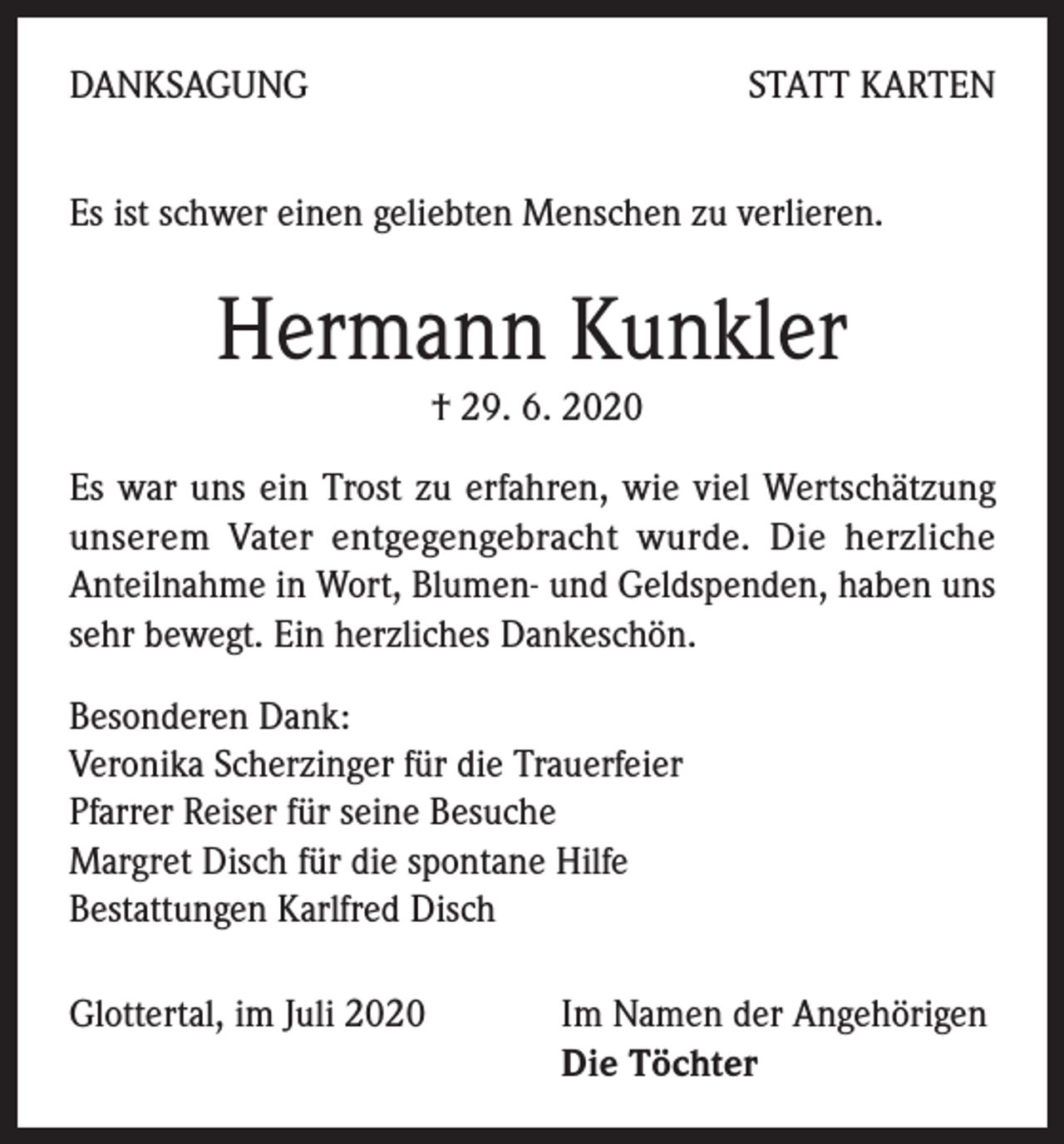 <p>DANKSAGUNG</p><p>STATT KARTEN</p><p>Es ist schwer einen geliebten Menschen zu verlieren.</p><p>Hermann Kunkler<br />† 29. 6. 2020<br />Es war uns ein Trost zu erfahren, wie viel Wertschätzung<br />unserem Vater entgegengebracht wurde. Die herzliche<br />Anteilnahme in Wort, Blumen- und Geldspenden, haben uns<br />sehr bewegt. Ein herzliches Dankeschön.<br />Besonderen Dank:<br />Veronika Scherzinger für die Trauerfeier<br />Pfarrer Reiser für seine Besuche<br />Margret Disch für die spontane Hilfe<br />Bestattungen Karlfred Disch<br />Glottertal, im Juli 2020 Im Namen der Angehörigen<br />Die Töchter</p>