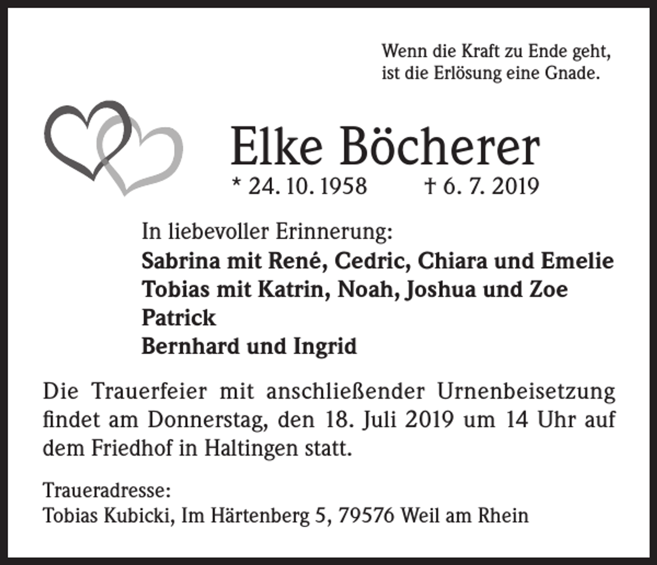 <p>Wenn die Kraft zu Ende geht,<br />ist die Erlösung eine Gnade.</p><p>Elke Böcherer<br />* 24. 10. 1958</p><p>† 6. 7. 2019</p><p>In liebevoller Erinnerung:<br />Sabrina mit René, Cedric, Chiara und Emelie<br />Tobias mit Katrin, Noah, Joshua und Zoe<br />Patrick<br />Bernhard und Ingrid<br />Die Trauerfeier mit anschließender Urnenbeisetzung<br />findet am Donnerstag, den 18. Juli 2019 um 14 Uhr auf<br />dem Friedhof in Haltingen statt.<br />Traueradresse:<br />Tobias Kubicki, Im Härtenberg 5, 79576 Weil am Rhein</p>