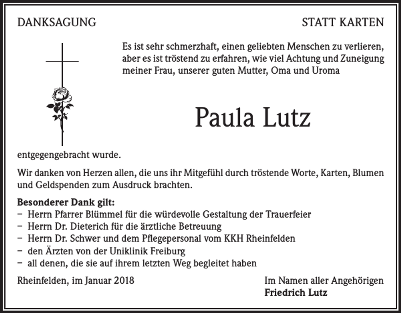 <p>DANKSAGUNG</p><p>STATT KARTEN<br />Es ist sehr schmerzhaft, einen geliebten Menschen zu verlieren,<br />aber es ist tröstend zu erfahren, wie viel Achtung und Zuneigung<br />meiner Frau, unserer guten Mutter, Oma und Uroma</p><p>Paula Lutz<br />entgegengebracht wurde.<br />Wir danken von Herzen allen, die uns ihr Mitgefühl durch tröstende Worte, Karten, Blumen<br />und Geldspenden zum Ausdruck brachten.<br />Besonderer Dank gilt:<br />– Herrn Pfarrer Blümmel für die würdevolle Gestaltung der Trauerfeier<br />– Herrn Dr. Dieterich für die ärztliche Betreuung<br />– Herrn Dr. Schwer und dem Pflegepersonal vom KKH Rheinfelden<br />– den Ärzten von der Uniklinik Freiburg<br />– all denen, die sie auf ihrem letzten Weg begleitet haben<br />Rheinfelden, im Januar 2018 Im Namen aller Angehörigen<br />Friedrich Lutz</p>