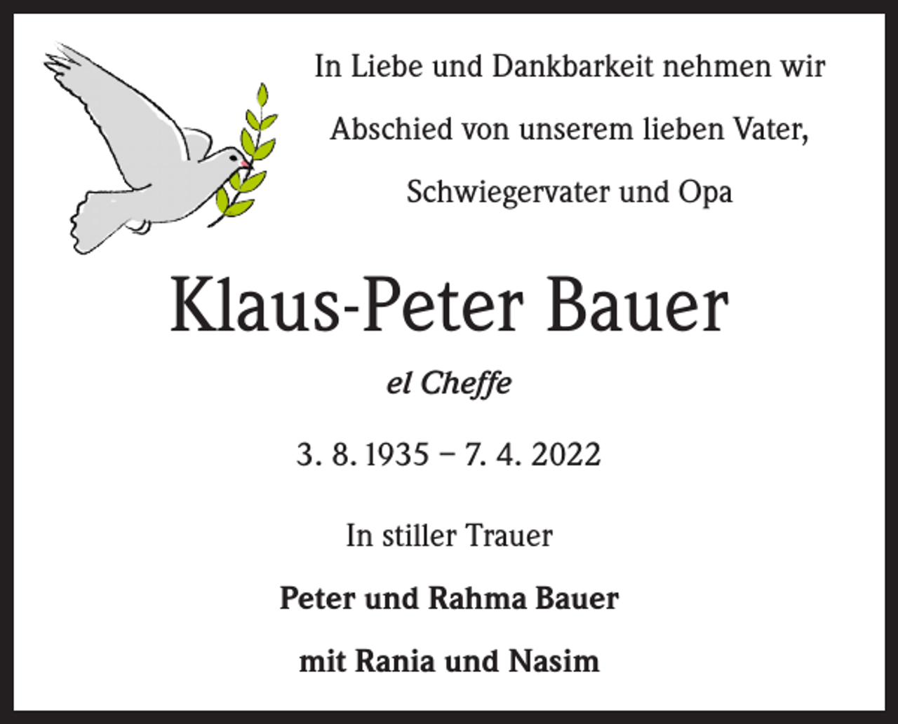 <p>In Liebe und Dankbarkeit nehmen wir<br />Abschied von unserem lieben Vater,<br />Schwiegervater und Opa</p><p>Klaus-Peter Bauer<br />el Cheffe<br />3. 8. 1935 – 7. 4. 2022<br />In stiller Trauer<br />Peter und Rahma Bauer<br />mit Rania und Nasim</p>