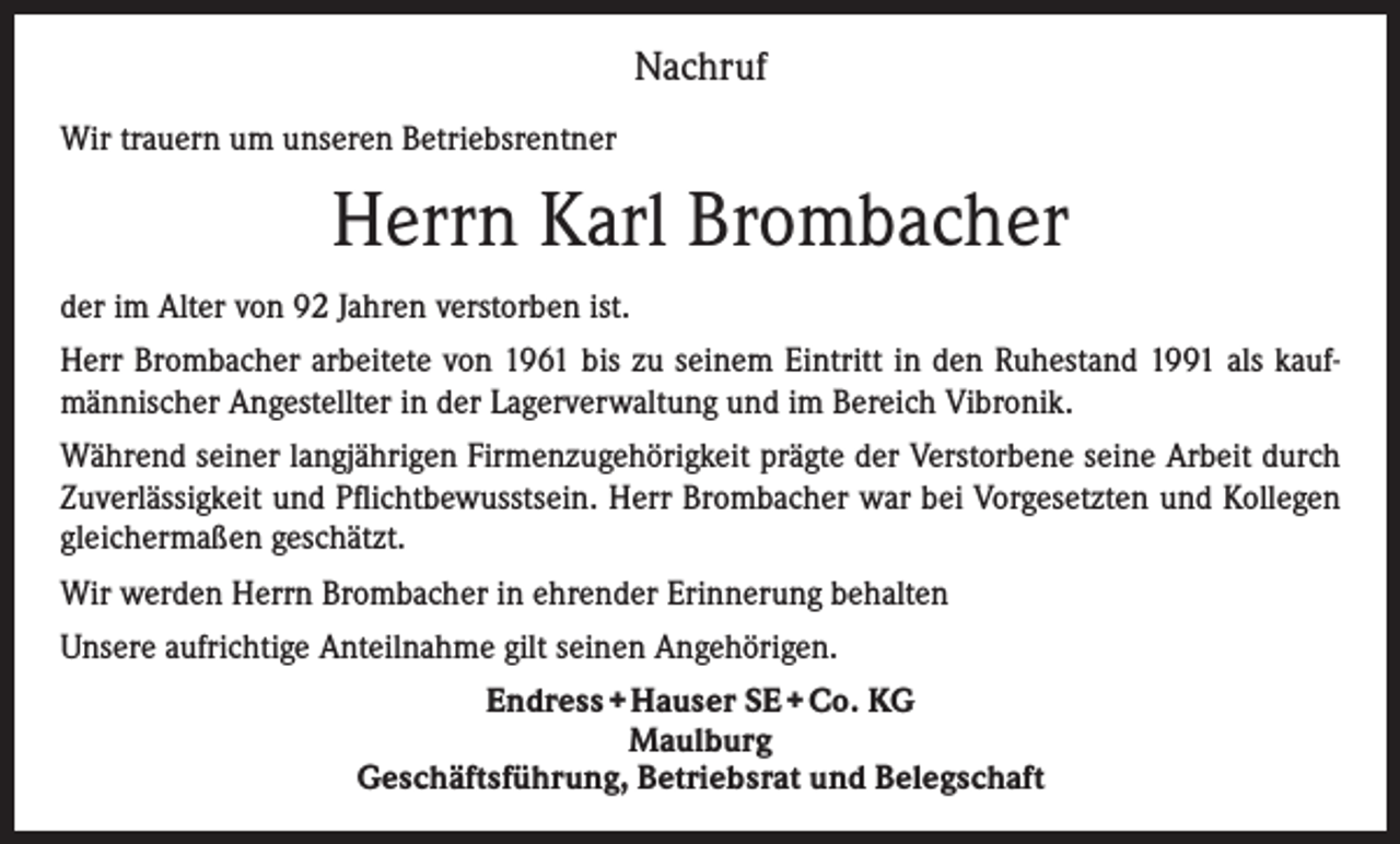<p>Nachruf<br />Wir trauern um unseren Betriebsrentner</p><p>Herrn Karl Brombacher<br />der im Alter von 92 Jahren verstorben ist.<br />Herr Brombacher arbeitete von 1961 bis zu seinem Eintritt in den Ruhestand 1991 als kaufmännischer Angestellter in der Lagerverwaltung und im Bereich Vibronik.<br />Während seiner langjährigen Firmenzugehörigkeit prägte der Verstorbene seine Arbeit durch<br />Zuverlässigkeit und Pflichtbewusstsein. Herr Brombacher war bei Vorgesetzten und Kollegen<br />gleichermaßen geschätzt.<br />Wir werden Herrn Brombacher in ehrender Erinnerung behalten<br />Unsere aufrichtige Anteilnahme gilt seinen Angehörigen.<br />Endress + Hauser SE + Co. KG<br />Maulburg<br />Geschäftsführung, Betriebsrat und Belegschaft</p>