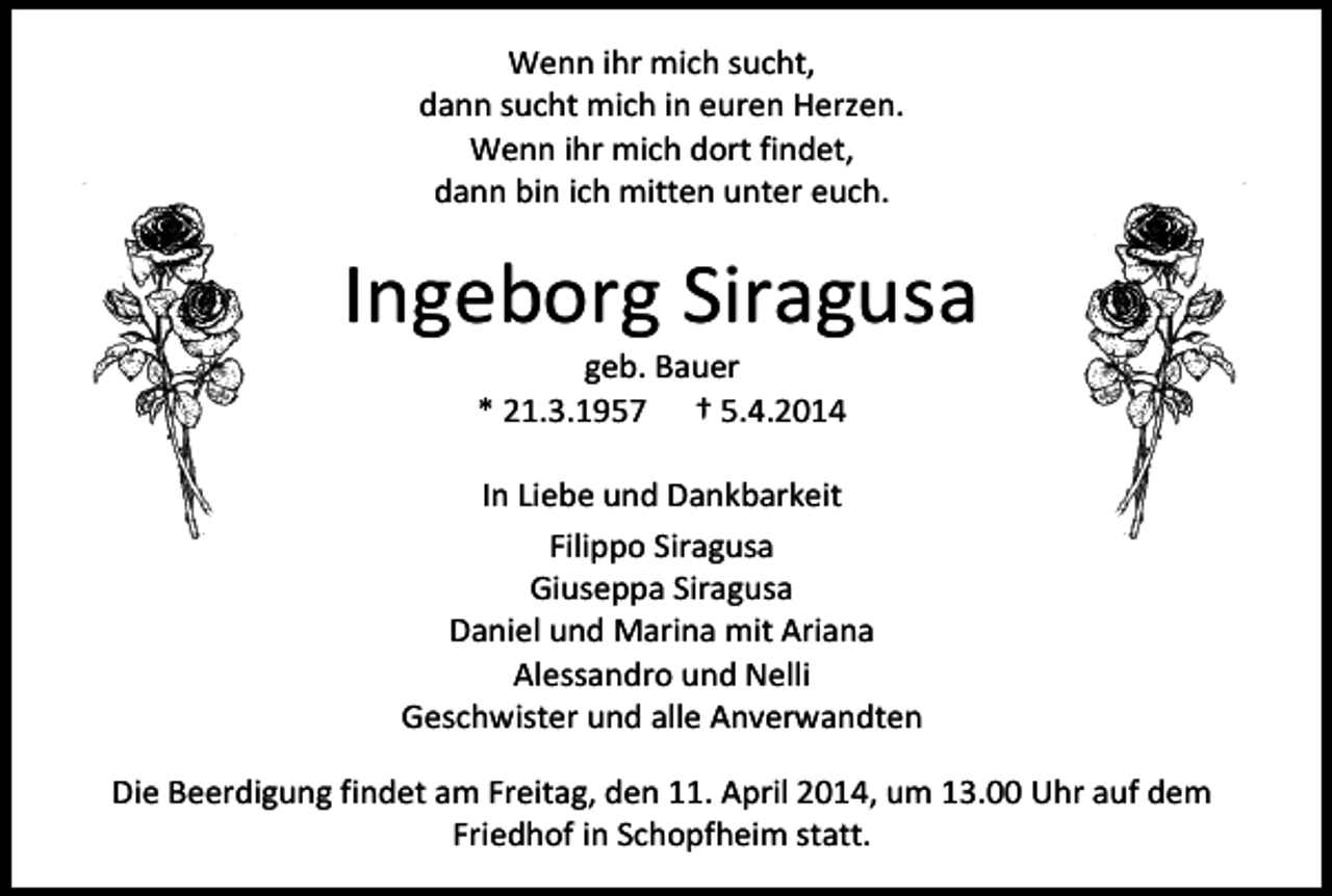 <p>Wenn ihr mich sucht,<br />dann sucht mich in euren Herzen.<br />Wenn ihr mich dort findet,<br />dann bin ich mitten unter euch.</p><p>Ingeborg Siragusa<br />geb. Bauer<br />* 21.3.1957 † 5.4.2014</p><p>In Liebe und Dankbarkeit<br />Filippo Siragusa<br />Giuseppa Siragusa<br />Daniel und Marina mit Ariana<br />Alessandro und Nelli<br />Geschwister und alle Anverwandten<br />Die Beerdigung findet am Freitag, den 11. April 2014, um 13.00 Uhr auf dem<br />Friedhof in Schopfheim statt.</p>