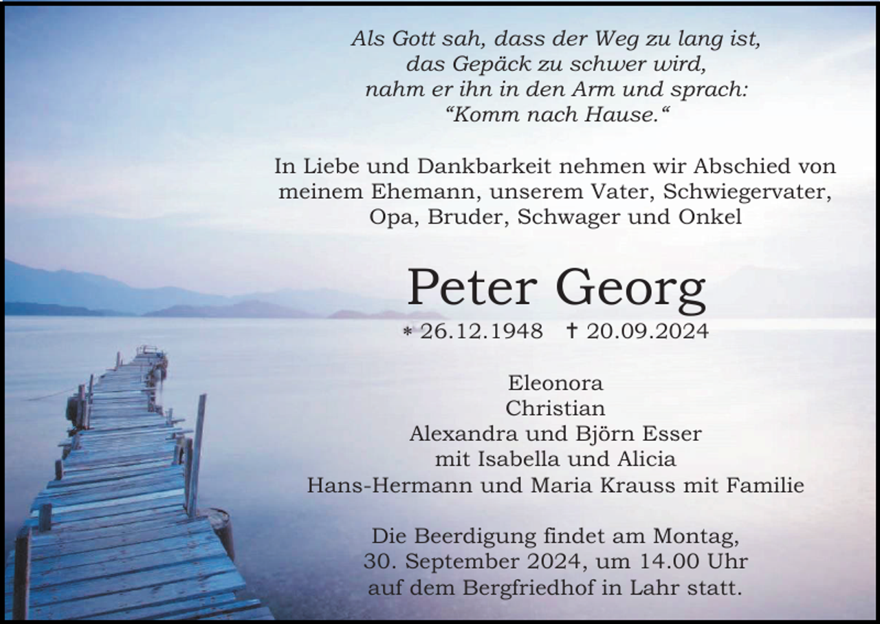 <p>Als Gott sah, dass der Weg zu lang ist,<br />das Gepäck zu schwer wird,<br />nahm er ihn in den Arm und sprach:<br />“Komm nach Hause.“<br />In Liebe und Dankbarkeit nehmen wir Abschied von<br />meinem Ehemann, unserem Vater, Schwiegervater,<br />Opa, Bruder, Schwager und Onkel</p>
<p>Peter Georg<br /><span>*</span> 26.12.1948 <span>†</span> 20.09.2024<br />Eleonora<br />Christian<br />Alexandra und Björn Esser<br />mit Isabella und Alicia<br />Hans-Hermann und Maria Krauss mit Familie<br />Die Beerdigung findet am Montag,<br />30. September 2024, um 14.00 Uhr<br />auf dem Bergfriedhof in Lahr statt.</p>
