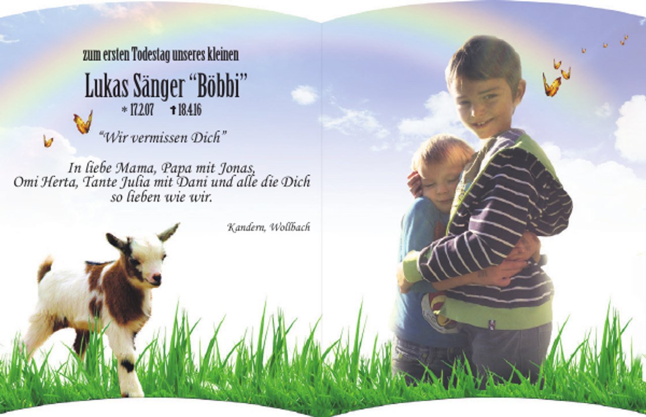 <p>zum ersten Todestag unseres kleinen</p><p>Lukas Sänger “Böbbi”<br />* 17.2.07</p><p>18.4.16</p><p>“Wir vermissen Dich”<br />In liebe Mama, Papa mit Jonas,<br />Omi Herta, Tante Julia mit Dani und alle die Dich<br />so lieben wie wir.<br />Kandern, Wollbach</p>