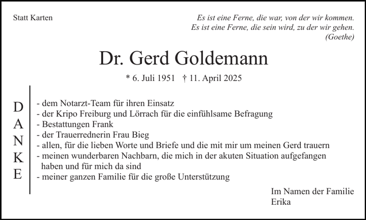 <p>Statt Karten</p><p>Es ist eine Ferne, die war, von der wir kommen.<br />Es ist eine Ferne, die sein wird, zu der wir gehen.<br />(Goethe)</p><p>Dr. Gerd Goldemann<br />* 6. Juli 1951 † 11. April 2025</p><p>D<br />A<br />N<br />K<br />E</p><p>- dem Notarzt-Team für ihren Einsatz<br />- der Kripo Freiburg und Lörrach für die einfühlsame Befragung<br />- Bestattungen Frank<br />- der Trauerrednerin Frau Bieg<br />- allen, für die lieben Worte und Briefe und die mit mir um meinen Gerd trauern<br />- meinen wunderbaren Nachbarn, die mich in der akuten Situation aufgefangen<br />haben und für mich da sind<br />- meiner ganzen Familie für die große Unterstützung<br />Im Namen der Familie<br />Erika</p>