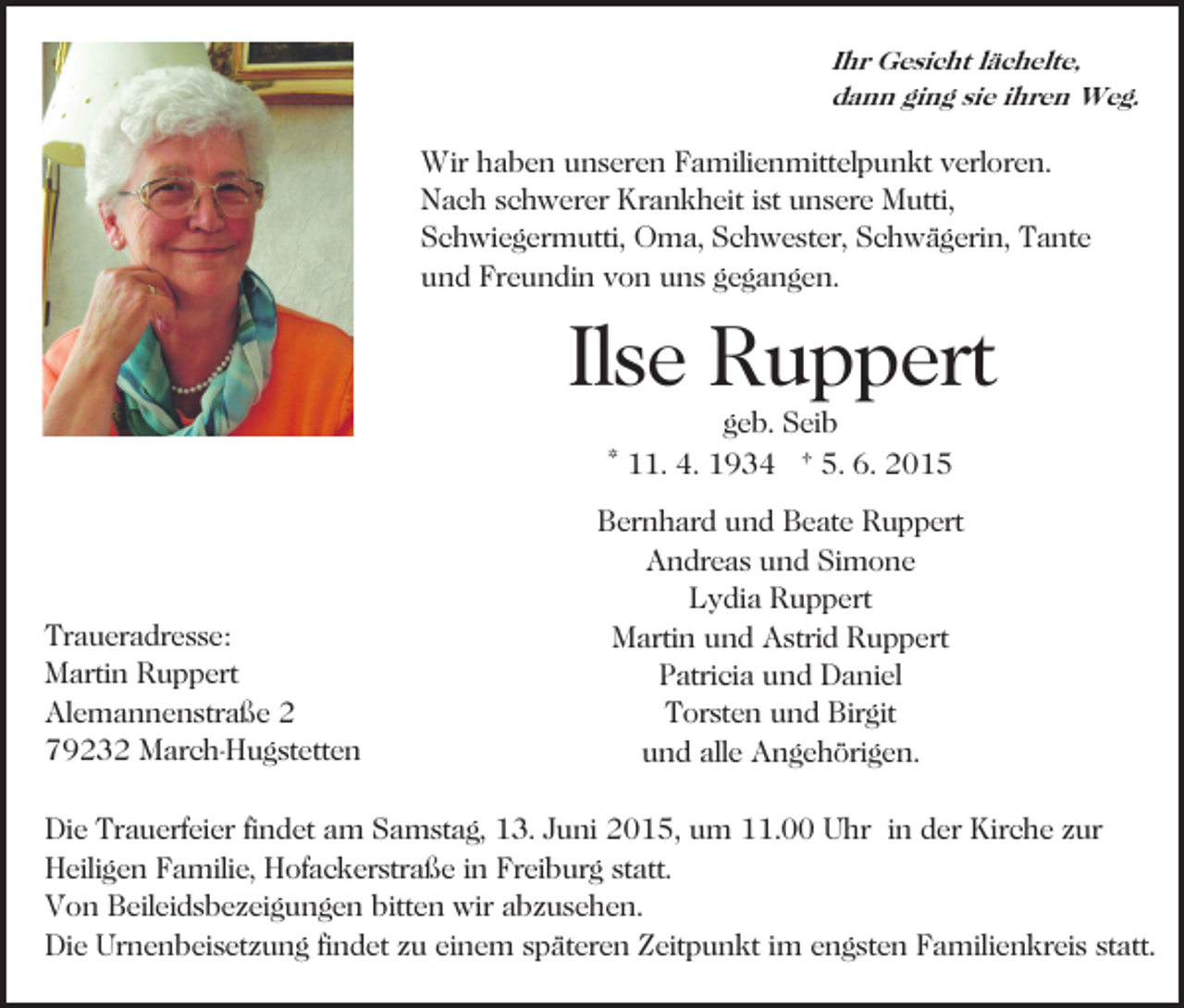 <p>Ihr Gesicht lächelte,<br />dann ging sie ihren Weg.</p><p>Wir haben unseren Familienmittelpunkt verloren.<br />Nach schwerer Krankheit ist unsere Mutti,<br />Schwiegermutti, Oma, Schwester, Schwägerin, Tante<br />und Freundin von uns gegangen.<br />Bild einfügen</p><p>Ilse Ruppert<br />geb. Seib<br />* 11. 4. 1934 † 5. 6. 2015</p><p>Traueradresse:<br />Martin Ruppert<br />Alemannenstraße 2<br />79232 March-Hugstetten</p><p>Bernhard und Beate Ruppert<br />Andreas und Simone<br />Lydia Ruppert<br />Martin und Astrid Ruppert<br />Patricia und Daniel<br />Torsten und Birgit<br />und alle Angehörigen.</p><p>Die Trauerfeier findet am Samstag, 13. Juni 2015, um 11.00 Uhr in der Kirche zur<br />Heiligen Familie, Hofackerstraße in Freiburg statt.<br />Von Beileidsbezeigungen bitten wir abzusehen.<br />Die Urnenbeisetzung findet zu einem späteren Zeitpunkt im engsten Familienkreis statt.</p>