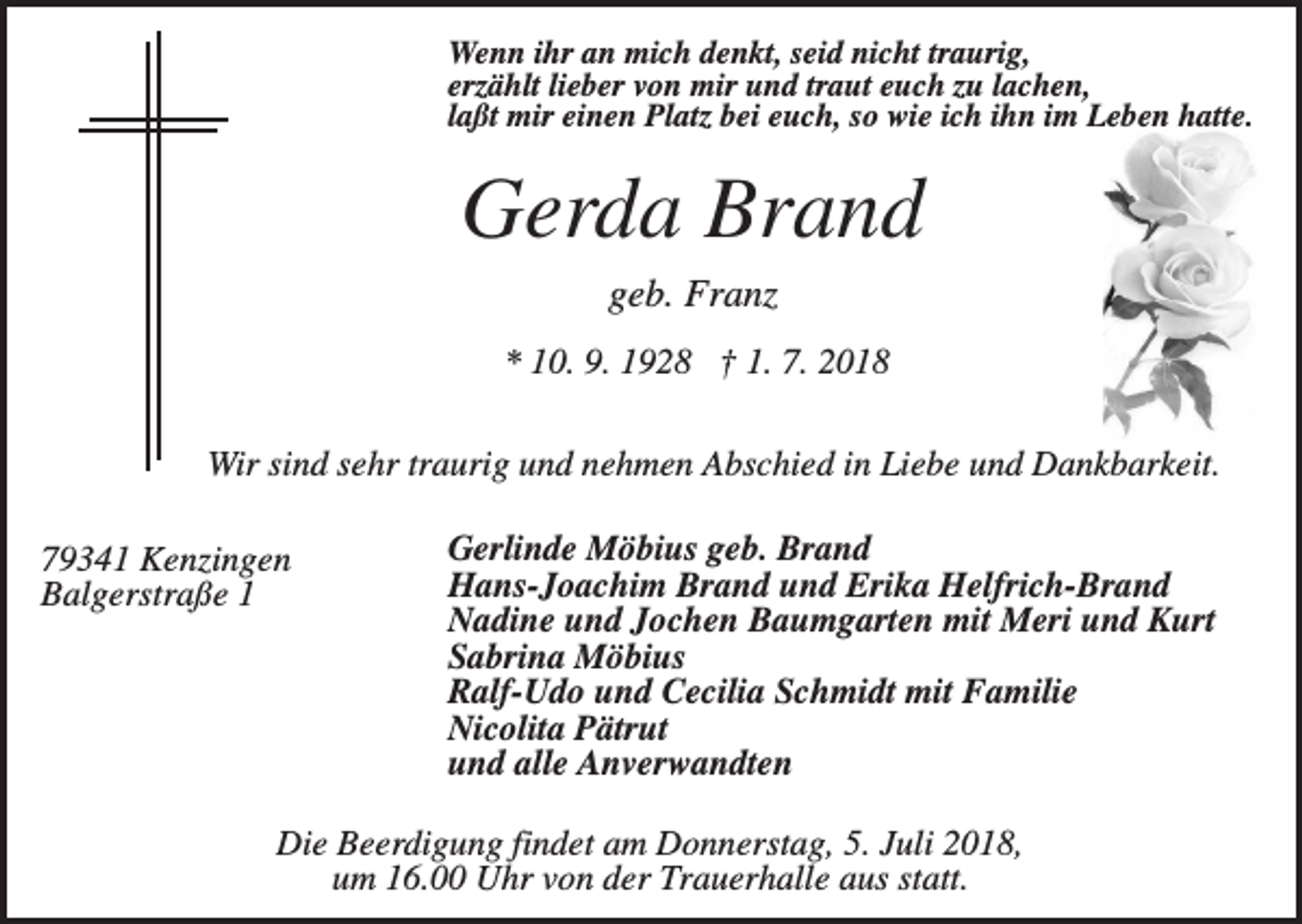<p>Wenn ihr an mich denkt, seid nicht traurig,<br />erzählt lieber von mir und traut euch zu lachen,<br />laßt mir einen Platz bei euch, so wie ich ihn im Leben hatte.</p><p>Gerda Brand<br />geb. Franz<br />* 10. 9. 1928 † 1. 7. 2018<br />Wir sind sehr traurig und nehmen Abschied in Liebe und Dankbarkeit.<br />79341 Kenzingen<br />Balgerstraße 1</p><p>Gerlinde Möbius geb. Brand<br />Hans-Joachim Brand und Erika Helfrich-Brand<br />Nadine und Jochen Baumgarten mit Meri und Kurt<br />Sabrina Möbius<br />Ralf-Udo und Cecilia Schmidt mit Familie<br />Nicolita Pätrut<br />und alle Anverwandten</p><p>Die Beerdigung findet am Donnerstag, 5. Juli 2018,<br />um 16.00 Uhr von der Trauerhalle aus statt.</p>