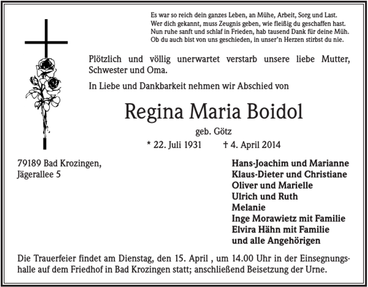 <p>Es war so reich dein ganzes Leben, an Mühe, Arbeit, Sorg und Last.<br />Wer dich gekannt, muss Zeugnis geben, wie fleißig du geschaffen hast.<br />Nun ruhe sanft und schlaf in Frieden, hab tausend Dank für deine Müh.<br />Ob du auch bist von uns geschieden, in unser’n Herzen stirbst du nie.</p><p>Plötzlich und völlig unerwartet verstarb unsere liebe Mutter,<br />Schwester und Oma.<br />In Liebe und Dankbarkeit nehmen wir Abschied von</p><p>Regina Maria Boidol<br />geb. Götz<br />* 22. Juli 1931<br />† 4. April 2014<br />79189 Bad Krozingen,<br />Jägerallee 5</p><p>Hans-Joachim und Marianne<br />Klaus-Dieter und Christiane<br />Oliver und Marielle<br />Ulrich und Ruth<br />Melanie<br />Inge Morawietz mit Familie<br />Elvira Hähn mit Familie<br />und alle Angehörigen</p><p>Die Trauerfeier findet am Dienstag, den 15. April , um 14.00 Uhr in der Einsegnungshalle auf dem Friedhof in Bad Krozingen statt; anschließend Beisetzung der Urne.</p>