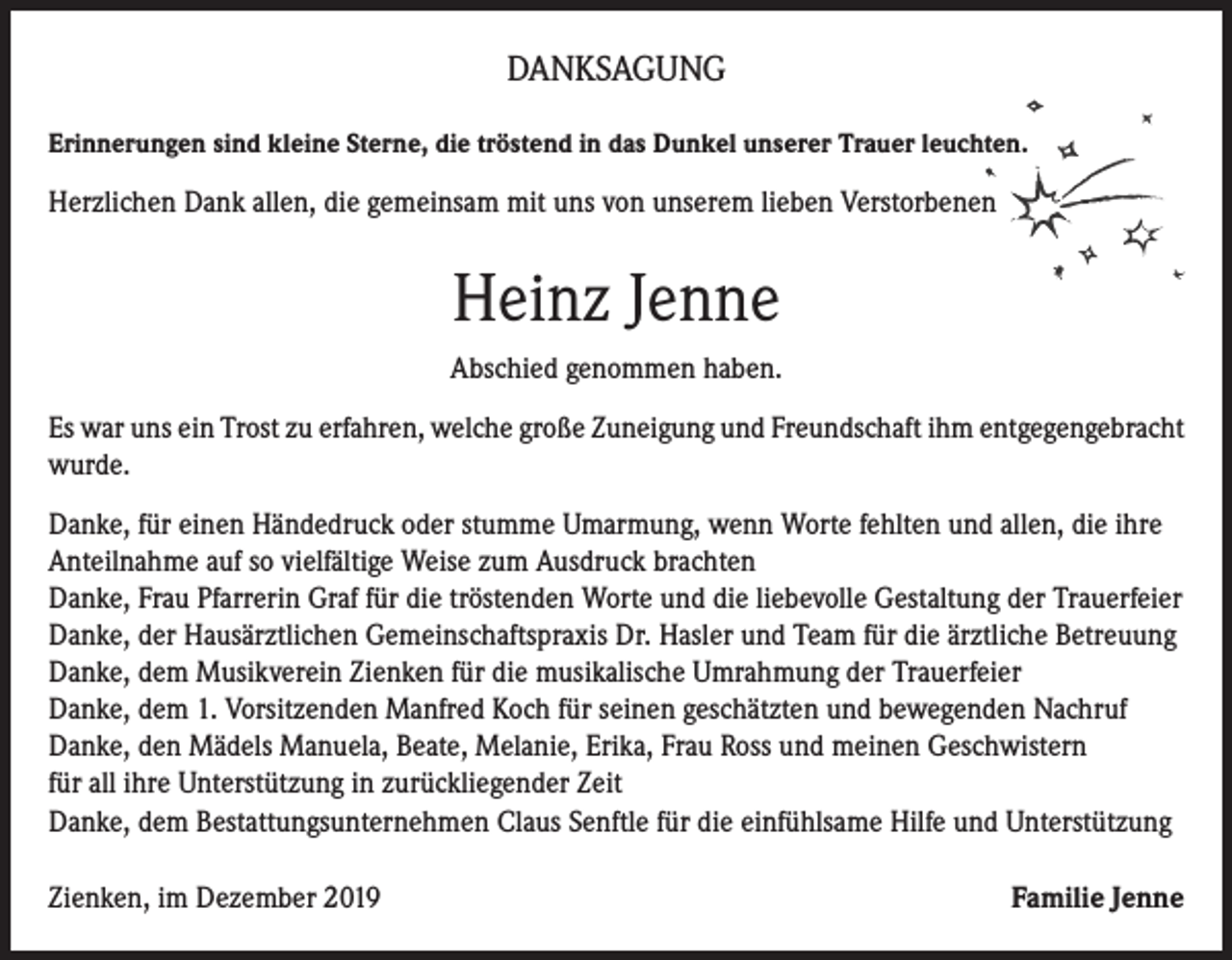 <p>DANKSAGUNG<br />Erinnerungen sind kleine Sterne, die tröstend in das Dunkel unserer Trauer leuchten.</p><p>Herzlichen Dank allen, die gemeinsam mit uns von unserem lieben Verstorbenen</p><p>Heinz Jenne<br />Abschied genommen haben.<br />Es war uns ein Trost zu erfahren, welche große Zuneigung und Freundschaft ihm entgegengebracht<br />wurde.<br />Danke, für einen Händedruck oder stumme Umarmung, wenn Worte fehlten und allen, die ihre<br />Anteilnahme auf so vielfältige Weise zum Ausdruck brachten<br />Danke, Frau Pfarrerin Graf für die tröstenden Worte und die liebevolle Gestaltung der Trauerfeier<br />Danke, der Hausärztlichen Gemeinschaftspraxis Dr. Hasler und Team für die ärztliche Betreuung<br />Danke, dem Musikverein Zienken für die musikalische Umrahmung der Trauerfeier<br />Danke, dem 1. Vorsitzenden Manfred Koch für seinen geschätzten und bewegenden Nachruf<br />Danke, den Mädels Manuela, Beate, Melanie, Erika, Frau Ross und meinen Geschwistern<br />für all ihre Unterstützung in zurückliegender Zeit<br />Danke, dem Bestattungsunternehmen Claus Senftle für die einfühlsame Hilfe und Unterstützung<br />Zienken, im Dezember 2019</p><p>Familie Jenne</p>