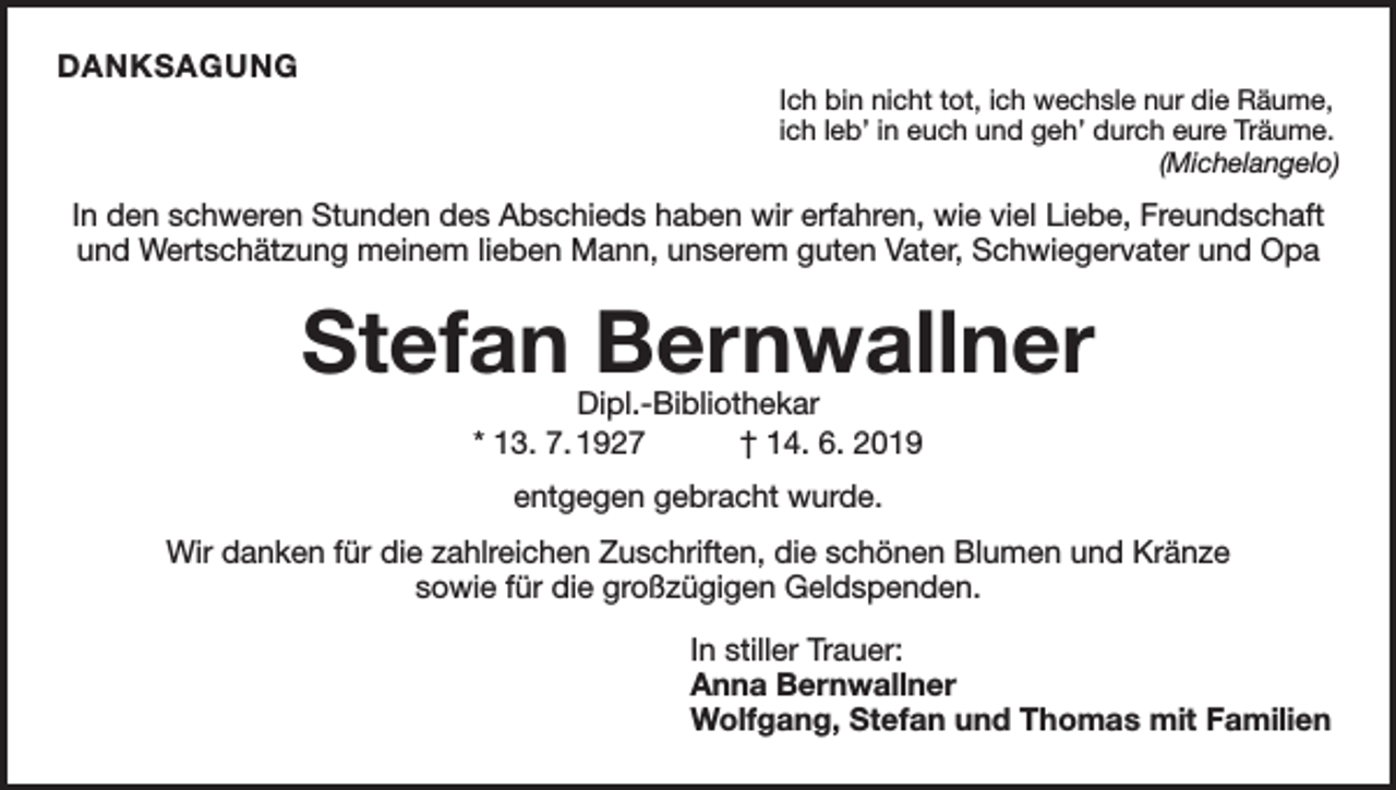<p>DANKSAGUNG</p><p>Ich bin nicht tot, ich wechsle nur die Räume,<br />ich leb’ in euch und geh’ durch eure Träume.</p><p>(Michelangelo)</p><p>In den schweren Stunden des Abschieds haben wir erfahren, wie viel Liebe, Freundschaft<br />und Wertschätzung meinem lieben Mann, unserem guten Vater, Schwiegervater und Opa</p><p>Stefan Bernwallner<br />Dipl.-Bibliothekar<br />* 13. 7. 1927 † 14. 6. 2019<br />entgegen gebracht wurde.<br />Wir danken für die zahlreichen Zuschriften, die schönen Blumen und Kränze<br />sowie für die großzügigen Geldspenden.<br />In stiller Trauer:<br />Anna Bernwallner<br />Wolfgang, Stefan und Thomas mit Familien</p>