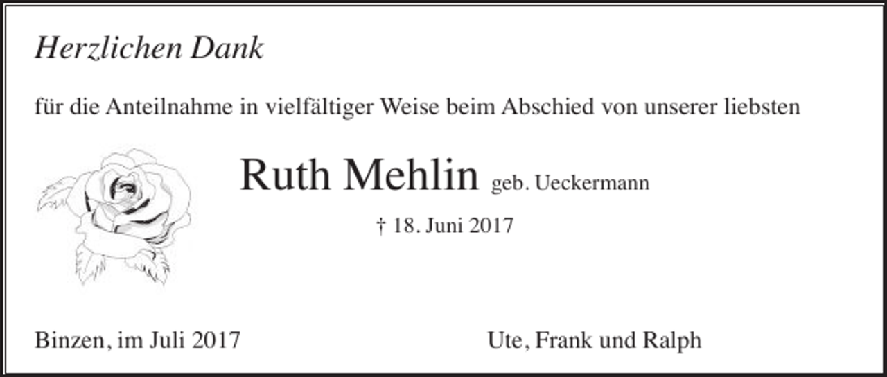 <p>Herzlichen Dank<br />für die Anteilnahme in vielfältiger Weise beim Abschied von unserer liebsten</p><p>Ruth Mehlin geb. Ueckermann<br />† 18. Juni 2017</p><p>Binzen, im Juli 2017</p><p>Ute, Frank und Ralph</p>