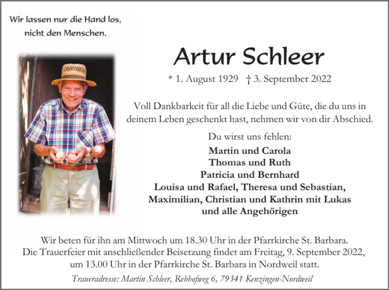 <p>Wir lassen nur die Hand los,<br />nicht den Menschen.</p><p>Artur Schleer<br />* 1. August 1929 † 3. September 2022<br />Voll Dankbarkeit für all die Liebe und Güte, die du uns in<br />deinem Leben geschenkt hast, nehmen wir von dir Abschied.<br />Du wirst uns fehlen:<br />Martin und Carola<br />Thomas und Ruth<br />Patricia und Bernhard<br />Louisa und Rafael, Theresa und Sebastian,<br />Maximilian, Christian und Kathrin mit Lukas<br />und alle Angehörigen<br />Wir beten für ihn am Mittwoch um 18.30 Uhr in der Pfarrkirche St. Barbara.<br />Die Trauerfeier mit anschließender Beisetzung findet am Freitag, 9. September 2022,<br />um 13.00 Uhr in der Pfarrkirche St. Barbara in Nordweil statt.<br />Traueradresse: Martin Schleer, Rebhofweg 6, 79341 Kenzingen-Nordweil</p>