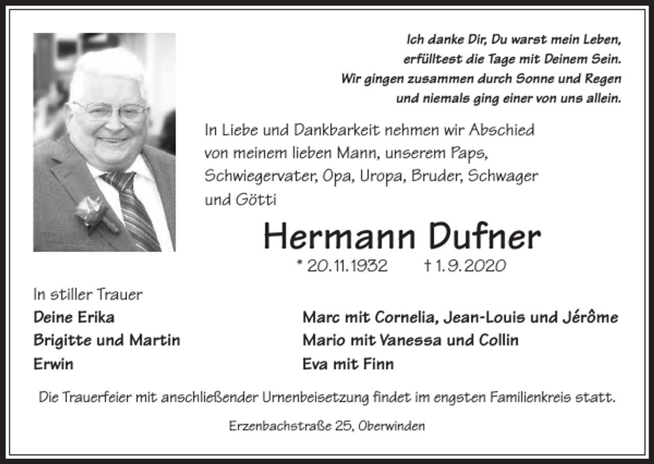 <p>Ich danke Dir, Du warst mein Leben,<br />erfülltest die Tage mit Deinem Sein.<br />Wir gingen zusammen durch Sonne und Regen<br />und niemals ging einer von uns allein.</p><p>In Liebe und Dankbarkeit nehmen wir Abschied<br />von meinem lieben Mann, unserem Paps,<br />Schwiegervater, Opa, Uropa, Bruder, Schwager<br />und Götti</p><p>Hermann Dufner<br />* 20. 11. 1932 † 1. 9. 2020</p><p>In stiller Trauer<br />Deine Erika<br />Brigitte und Martin<br />Erwin</p><p>Marc mit Cornelia, Jean-Louis und Jérôme<br />Mario mit Vanessa und Collin<br />Eva mit Finn</p><p>Die Trauerfeier mit anschließender Urnenbeisetzung findet im engsten Familienkreis statt.<br />Erzenbachstraße 25, Oberwinden</p>