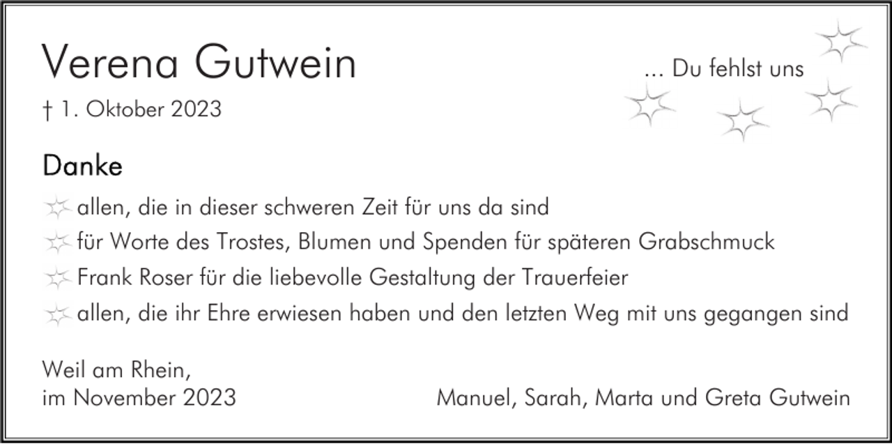<p>Verena Gutwein</p><p>... Du fehlst uns</p><p>† 1. Oktober 2023</p><p>allen, die in dieser schweren Zeit für uns da sind<br />für Worte des Trostes, Blumen und Spenden für späteren Grabschmuck<br />Frank Roser für die liebevolle Gestaltung der Trauerfeier<br />allen, die ihr Ehre erwiesen haben und den letzten Weg mit uns gegangen sind<br />Weil am Rhein,<br />im November 2023</p><p>Manuel, Sarah, Marta und Greta Gutwein</p>