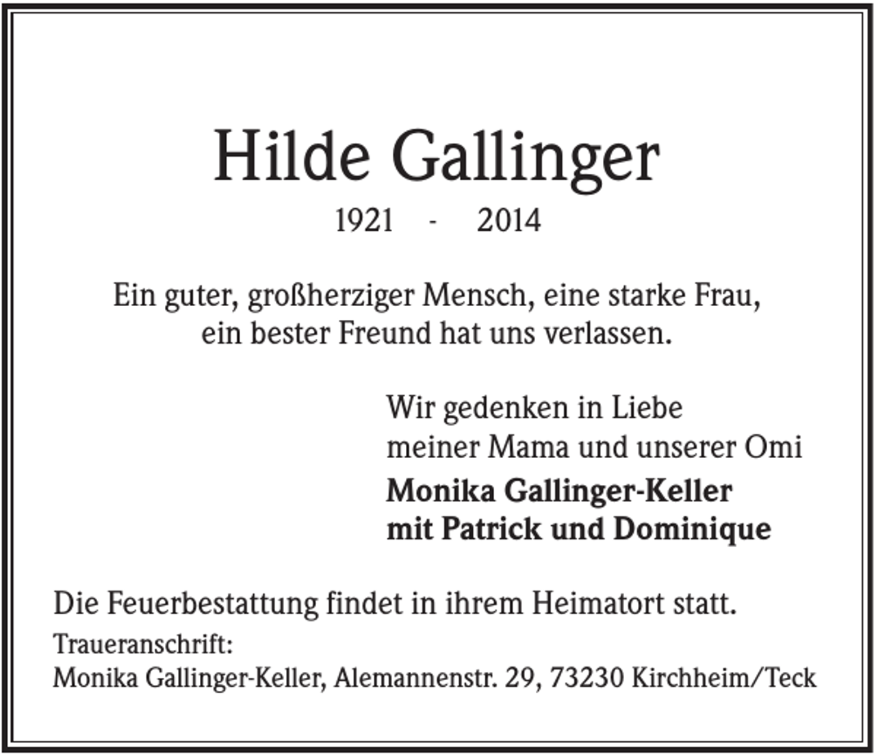 <p>Hilde Gallinger<br />1921 -</p><p>2014</p><p>Ein guter, großherziger Mensch, eine starke Frau,<br />ein bester Freund hat uns verlassen.<br />Wir gedenken in Liebe<br />meiner Mama und unserer Omi<br />Monika Gallinger-Keller<br />mit Patrick und Dominique<br />Die Feuerbestattung findet in ihrem Heimatort statt.<br />Traueranschrift:<br />Monika Gallinger-Keller, Alemannenstr. 29, 73230 Kirchheim/Teck</p>