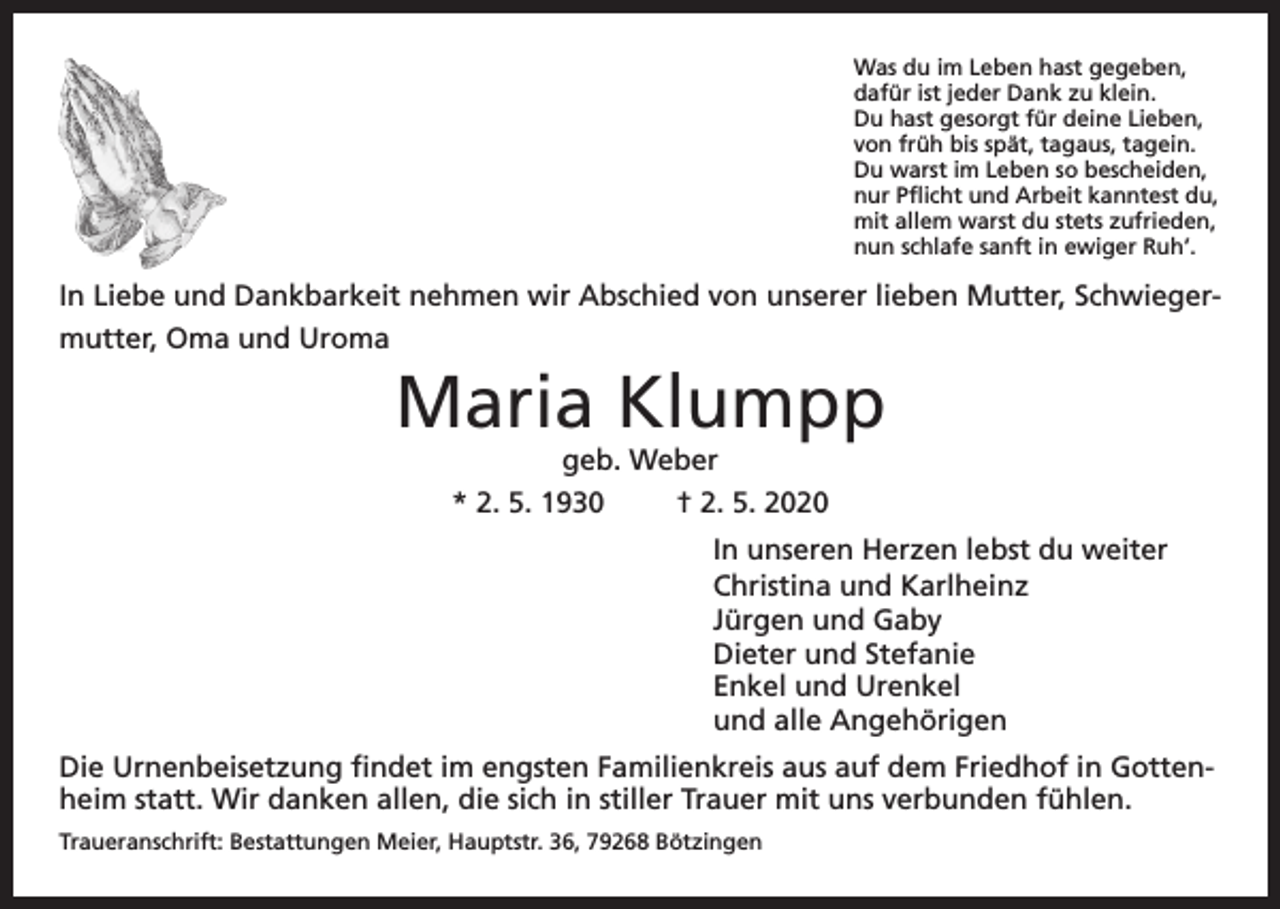 <p>Was du im Leben hast gegeben,<br />dafür ist jeder Dank zu klein.<br />Du hast gesorgt für deine Lieben,<br />von früh bis spät, tagaus, tagein.<br />Du warst im Leben so bescheiden,<br />nur Pflicht und Arbeit kanntest du,<br />mit allem warst du stets zufrieden,<br />nun schlafe sanft in ewiger Ruh’.</p><p>In Liebe und Dankbarkeit nehmen wir Abschied von unserer lieben Mutter, Schwiegermutter, Oma und Uroma</p><p>Maria Klumpp<br />geb. Weber<br />* 2. 5. 1930<br />† 2. 5. 2020</p><p>In unseren Herzen lebst du weiter<br />Christina und Karlheinz<br />Jürgen und Gaby<br />Dieter und Stefanie<br />Enkel und Urenkel<br />und alle Angehörigen<br />Die Urnenbeisetzung findet im engsten Familienkreis aus auf dem Friedhof in Gottenheim statt. Wir danken allen, die sich in stiller Trauer mit uns verbunden fühlen.<br />Traueranschrift: Bestattungen Meier, Hauptstr. 36, 79268 Bötzingen</p>