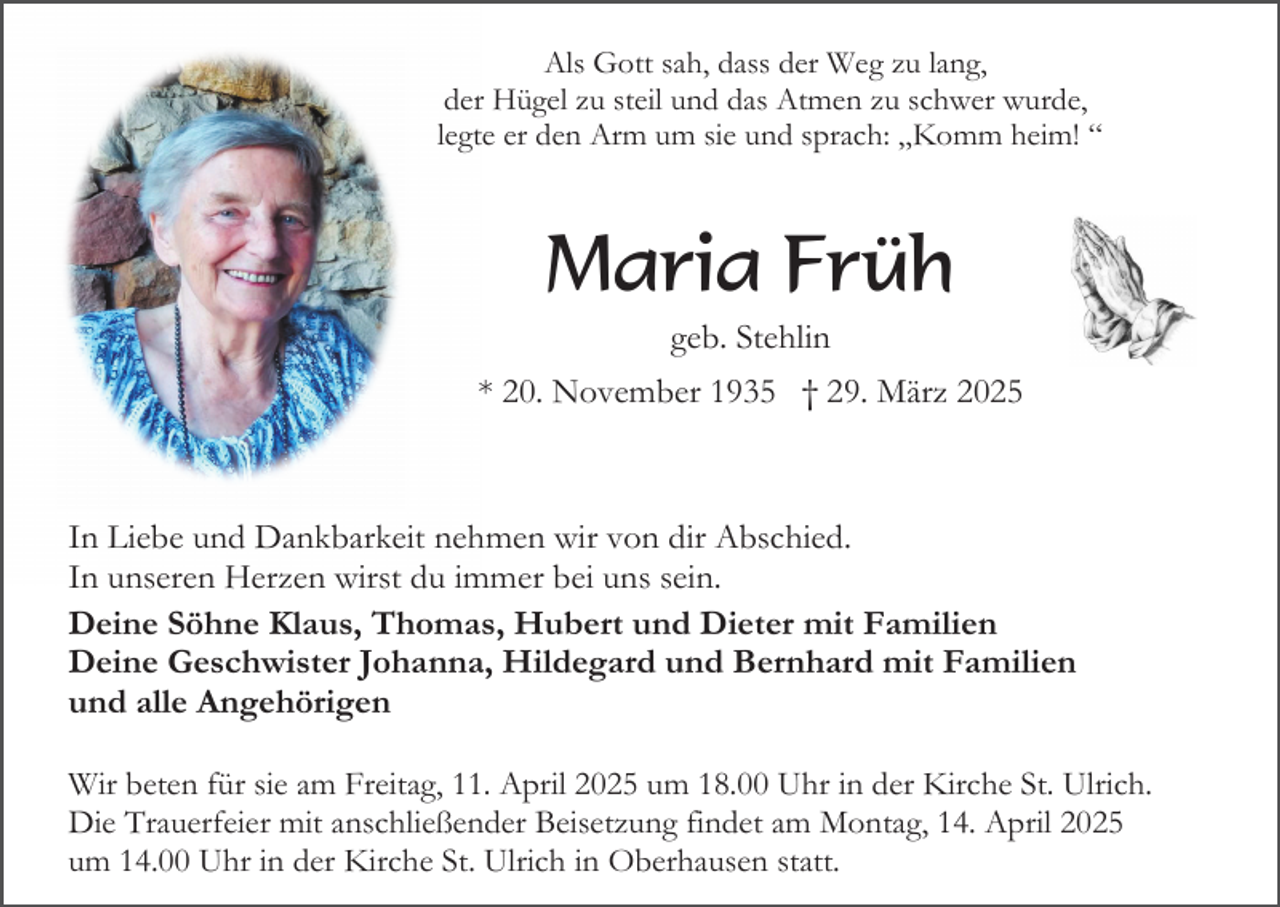 <p>Als Gott sah, dass der Weg zu lang,<br />der Hügel zu steil und das Atmen zu schwer wurde,<br />legte er den Arm um sie und sprach: „Komm heim! “</p><p>Maria Früh<br />geb. Stehlin<br />* 20. November 1935 † 29. März 2025</p><p>In Liebe und Dankbarkeit nehmen wir von dir Abschied.<br />In unseren Herzen wirst du immer bei uns sein.<br />Deine Söhne Klaus, Thomas, Hubert und Dieter mit Familien<br />Deine Geschwister Johanna, Hildegard und Bernhard mit Familien<br />und alle Angehörigen<br />Wir beten für sie am Freitag, 11. April 2025 um 18.00 Uhr in der Kirche St. Ulrich.<br />Die Trauerfeier mit anschließender Beisetzung findet am Montag, 14. April 2025<br />um 14.00 Uhr in der Kirche St. Ulrich in Oberhausen statt.</p>