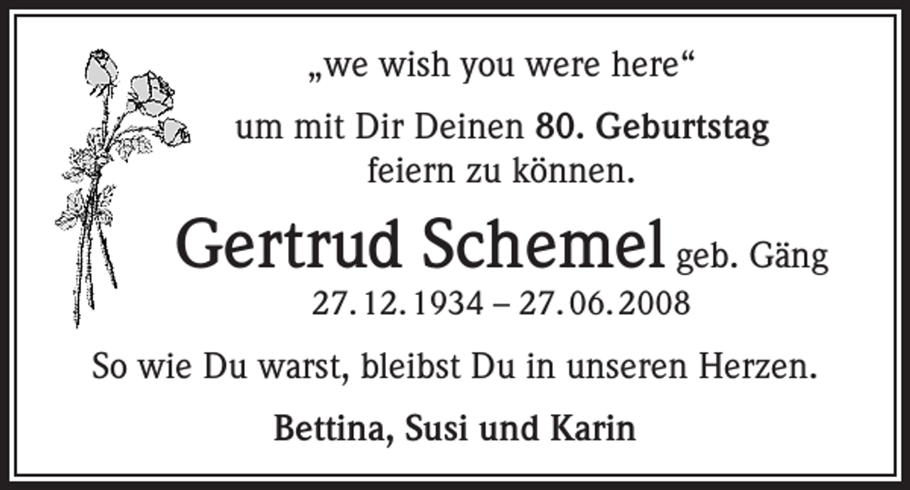 <p>„we wish you were here“<br />um mit Dir Deinen 80. Geburtstag<br />feiern zu können.</p><p>Gertrud Schemel geb. Gäng<br />27. 12. 1934 – 27. 06. 2008</p><p>So wie Du warst, bleibst Du in unseren Herzen.<br />Bettina, Susi und Karin</p>