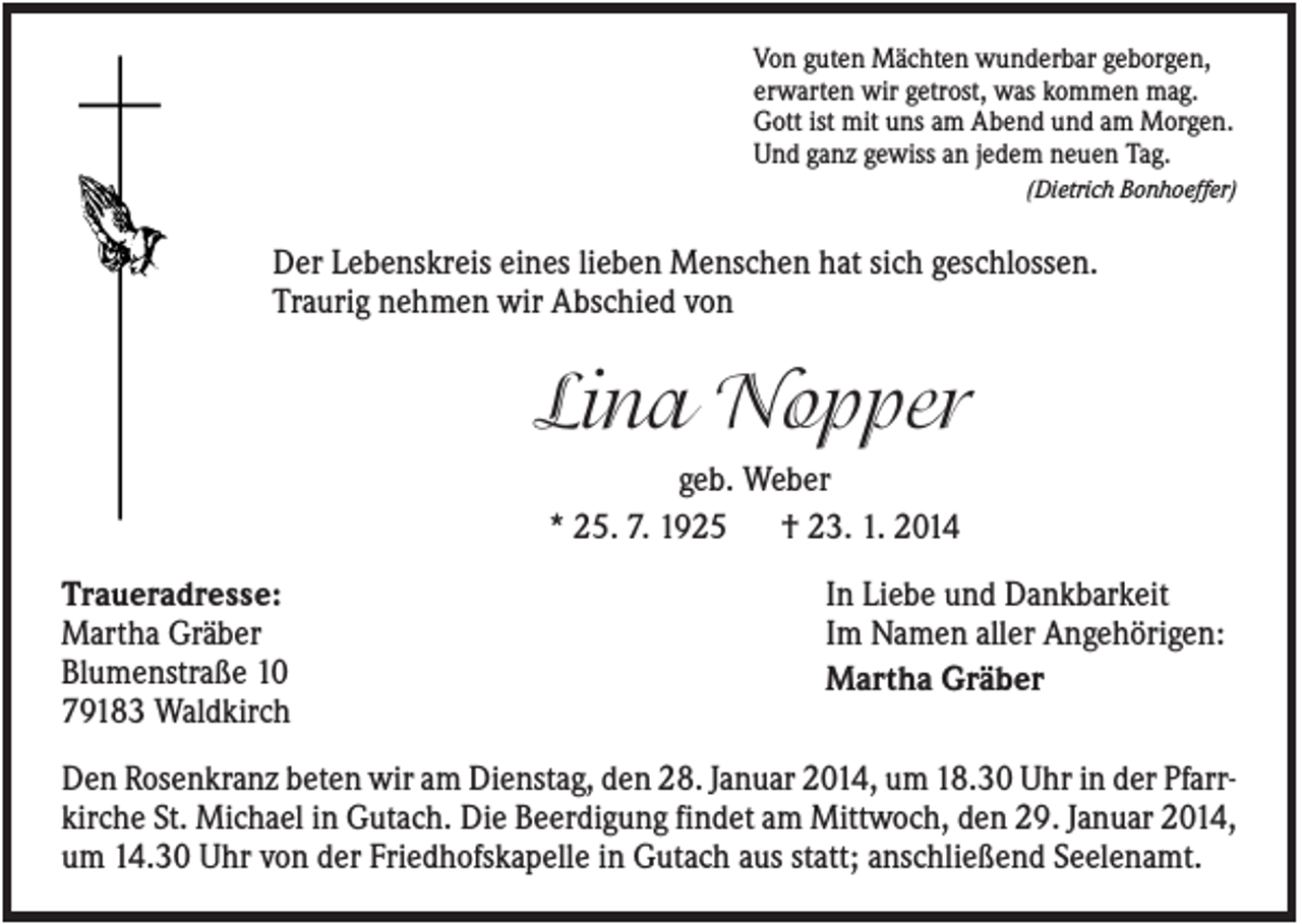<p>Von guten Mächten wunderbar geborgen,<br />erwarten wir getrost, was kommen mag.<br />Gott ist mit uns am Abend und am Morgen.<br />Und ganz gewiss an jedem neuen Tag.<br />(Dietrich Bonhoeffer)</p><p>Der Lebenskreis eines lieben Menschen hat sich geschlossen.<br />Traurig nehmen wir Abschied von</p><p>Lina Nopper<br />geb. Weber<br />* 25. 7. 1925<br />† 23. 1. 2014<br />Traueradresse:<br />Martha Gräber<br />Blumenstraße 10<br />79183 Waldkirch</p><p>In Liebe und Dankbarkeit<br />Im Namen aller Angehörigen:<br />Martha Gräber</p><p>Den Rosenkranz beten wir am Dienstag, den 28. Januar 2014, um 18.30 Uhr in der Pfarrkirche St. Michael in Gutach. Die Beerdigung findet am Mittwoch, den 29. Januar 2014,<br />um 14.30 Uhr von der Friedhofskapelle in Gutach aus statt; anschließend Seelenamt.</p>