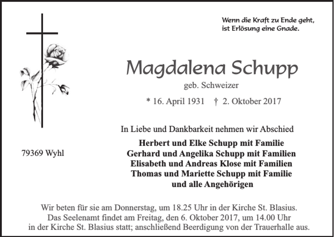 <p>W e n n die<br />Wenn<br />di e Kraft<br />K r aft zzu<br />u Ende<br />E n d e geht,<br />g e ht,<br />ist<br />i st Erlösung<br />E rl ö s u n g eine<br />ei n e Gnade.<br />G n a d e.</p><p>MMagdalena<br />a g d al e n a SSchupp<br />chupp<br />ggeb.<br />e b. Schweizer<br />S c h w ei z er</p><p>** 116.<br />6. AApril<br />pril 11931<br />9 3 1 †† 2.<br />2. Oktober<br />O kt o b er 22<br />IInn Liebe<br />Li e b e und<br />u n d Dankbarkeit<br />D a n k b ar k eit nehmen<br />n e h m e n wir<br />wir Abschied<br />A bs c hi e d<br />77936 3 6 9 Wyhl<br />W y hl</p><p>HHerbert<br />e r b e rt uund<br />n d ElElke<br />k e SSchupp<br />c h u p p mit<br />mit FFamilie<br />a mili e<br />G e r h a r d uund<br />n d Angelika<br />A n g eli k a SSchupp<br />c h u p p mit<br />mit FFamilien<br />a mili e n<br />Gerhard<br />Elis<br />a b et h uund<br />n d AAndreas<br />n d r e as Klose<br />Kl os e mit<br />mit Familien<br />F a mili e n<br />Elisabeth<br />TThomas<br />h o m as uund<br />n d Mariette<br />M a ri ett e SSchupp<br />c h u p p mit<br />mit FFamilie<br />a mili e<br />u n d alle<br />all e AAngehörigen<br />n g e h ö ri g e n<br />und</p><p>WWir<br />ir beten<br />b et e n für<br />f ür sie<br />si e am<br />a m Donnerstag,<br />D o n n erst a g, um<br />u m 18.25<br />1 8. 2 5 Uhr<br />U hr iinn der<br />d er Kirche<br />Kir c h e St.<br />St. Blasius.<br />Bl asi us.<br />D as SSeelenamt<br />e el e n a mt fifindet<br />n d et aam<br />m FrFreitag,<br />eit a g, dden<br />e n 6.6. OOktober<br />kt o b er 22017,<br />0 1 7, uum<br />m 114.00<br />4. UUhr<br />hr<br />Das<br />i n der<br />d er Kirche<br />Kir c h e St.<br />St. Blasius<br />Bl asi us statt;<br />st att; anschließend<br />a ns c hli e ß e n d Beerdigung<br />B e er di g u n g von<br />v o n der<br />d er TTrauerhalle<br />r a u er h all e aus.<br />a us.<br />in</p>