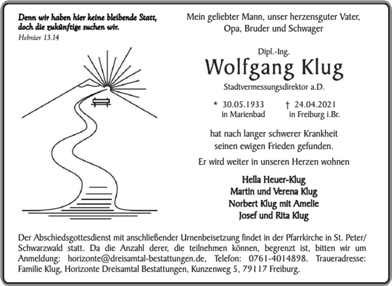 <p>Denn wir haben hier keine bleibende Statt,<br />doch die zukünftige suchen wir.<br />Hebräer 13.14</p><p>Mein geliebter Mann, unser herzensguter Vater,<br />Opa, Bruder und Schwager<br />Dipl.-Ing.</p><p>Wolfgang Klug<br />Stadtvermessungsdirektor a.D.</p><p>* 30.05.1933<br />in Marienbad</p><p>† 24.04.2021<br />in Freiburg i.Br.</p><p>hat nach langer schwerer Krankheit<br />seinen ewigen Frieden gefunden.<br />Er wird weiter in unseren Herzen wohnen<br />Hella Heuer-Klug<br />Martin und Verena Klug<br />Norbert Klug mit Amelie<br />Josef und Rita Klug<br />Der Abschiedsgottesdienst mit anschließender Urnenbeisetzung findet in der Pfarrkirche in St. Peter/<br />Schwarzwald statt. Da die Anzahl derer, die teilnehmen können, begrenzt ist, bitten wir um<br />Anmeldung: horizonte@dreisamtal-bestattungen.de, Telefon: 0761-4014898. Traueradresse:<br />Familie Klug, Horizonte Dreisamtal Bestattungen, Kunzenweg 5, 79117 Freiburg.</p>