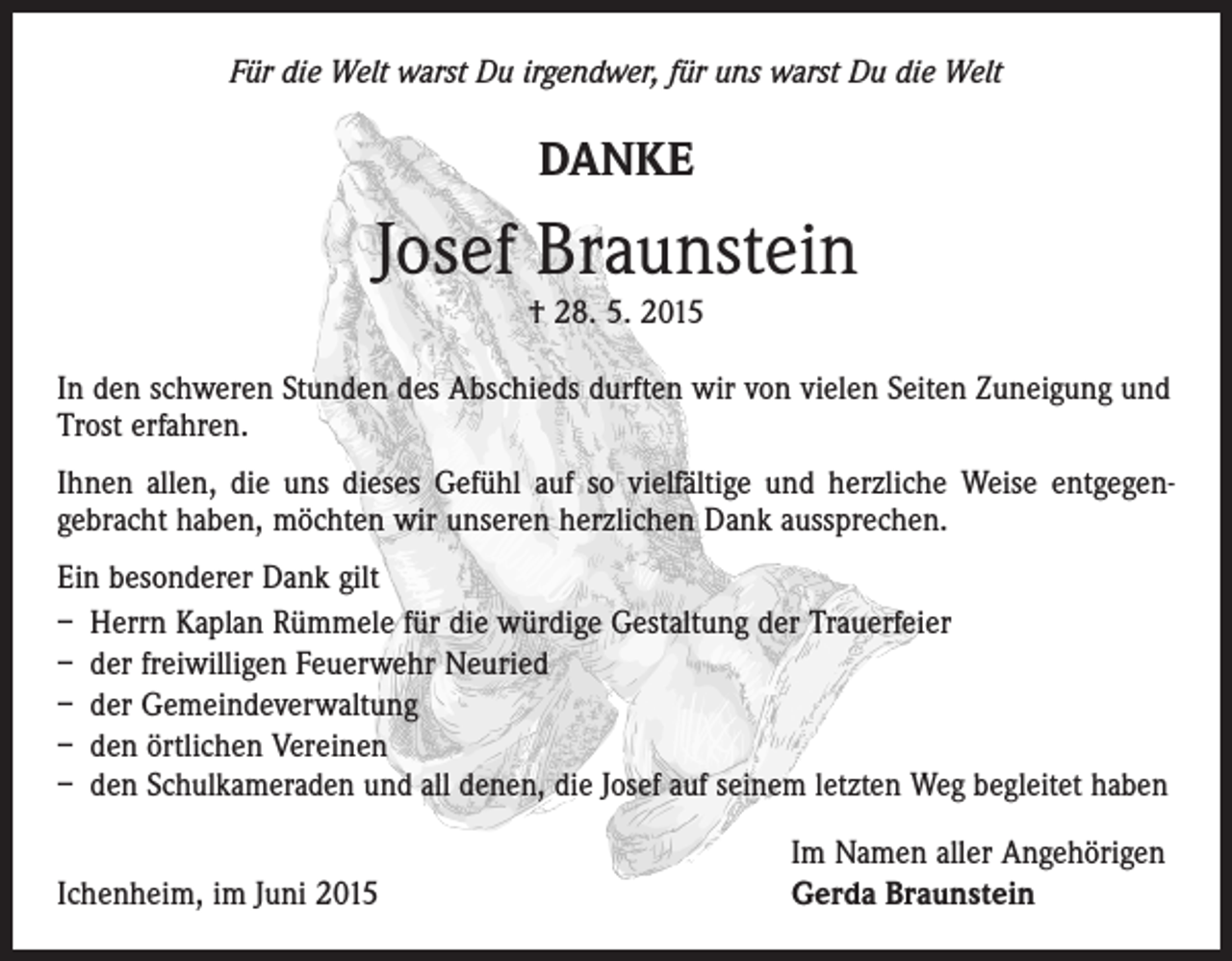 <p>Für die Welt warst Du irgendwer, für uns warst Du die Welt</p><p>DANKE</p><p>Josef Braunstein<br />† 28. 5. 2015</p><p>In den schweren Stunden des Abschieds durften wir von vielen Seiten Zuneigung und<br />Trost erfahren.<br />Ihnen allen, die uns dieses Gefühl auf so vielfältige und herzliche Weise entgegen­<br />gebracht haben, möchten wir unseren herzlichen Dank aussprechen.<br />Ein besonderer Dank gilt<br />– Herrn Kaplan Rümmele für die würdige Gestaltung der Trauerfeier<br />– der freiwilligen Feuerwehr Neuried<br />– der Gemeindeverwaltung<br />– den örtlichen Vereinen<br />– den Schulkameraden und all denen, die Josef auf seinem letzten Weg begleitet haben</p><p>Ichenheim, im Juni 2015</p><p>Im Namen aller Angehörigen<br />Gerda Braunstein</p>