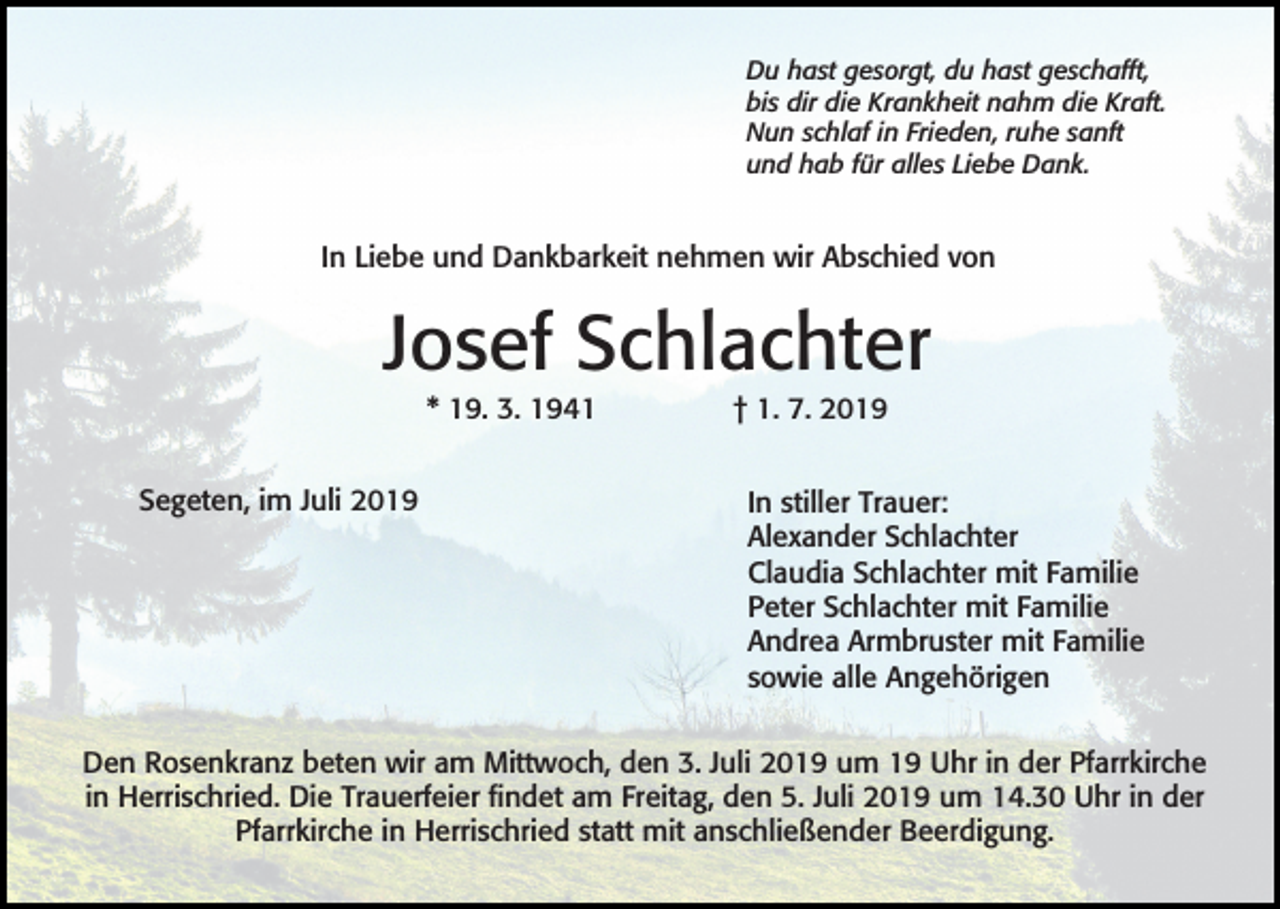 <p>Du hast gesorgt, du hast geschafft,<br />bis dir die Krankheit nahm die Kraft.<br />Nun schlaf in Frieden, ruhe sanft<br />und hab für alles Liebe Dank.</p><p>In Liebe und Dankbarkeit nehmen wir Abschied von</p><p>Josef Schlachter<br />* 19. 3. 1941<br />Segeten, im Juli 2019</p><p>† 1. 7. 2019<br />In stiller Trauer:<br />Alexander Schlachter<br />Claudia Schlachter mit Familie<br />Peter Schlachter mit Familie<br />Andrea Armbruster mit Familie<br />sowie alle Angehörigen</p><p>Den Rosenkranz beten wir am Mittwoch, den 3. Juli 2019 um 19 Uhr in der Pfarrkirche<br />in Herrischried. Die Trauerfeier findet am Freitag, den 5. Juli 2019 um 14.30 Uhr in der<br />Pfarrkirche in Herrischried statt mit anschließender Beerdigung.</p>