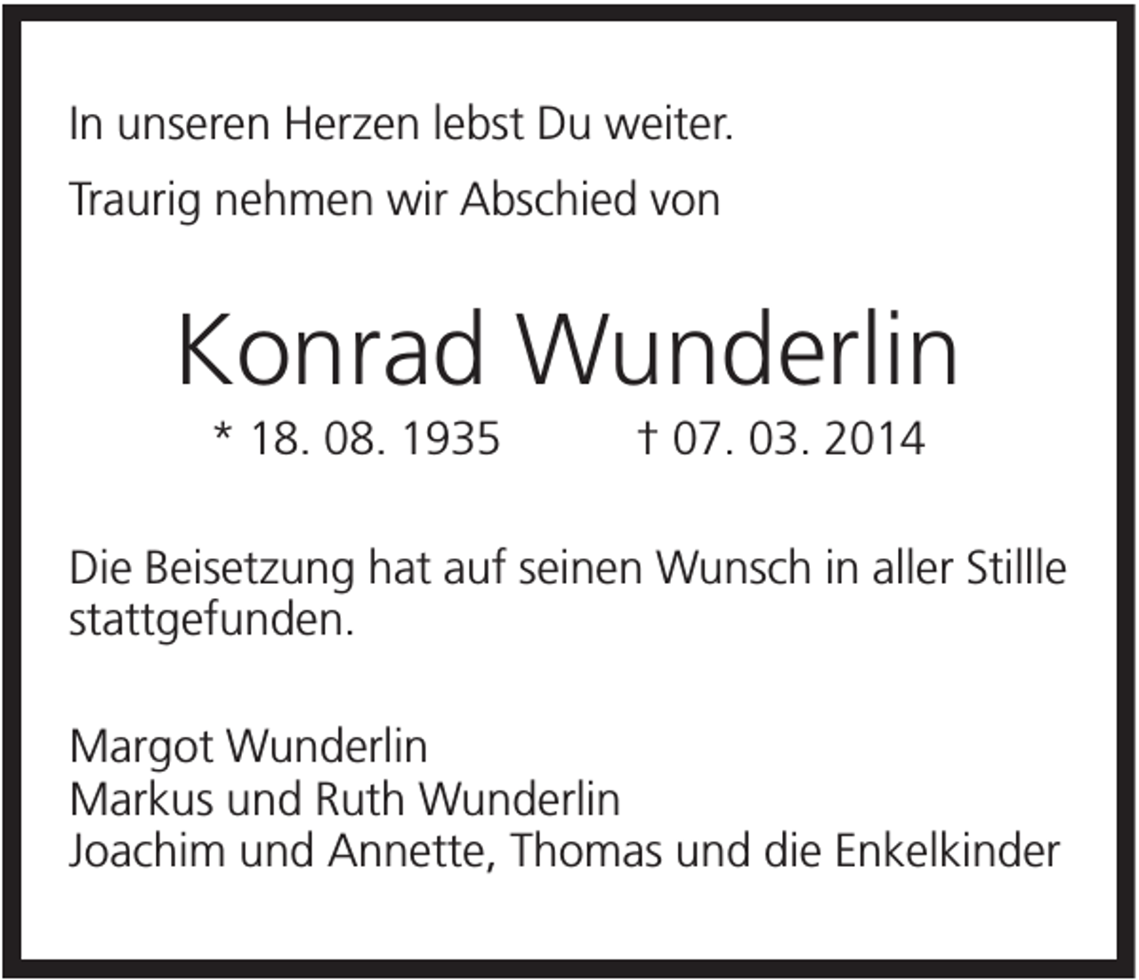 <p>In unseren Herzen lebst Du weiter.<br />Traurig nehmen wir Abschied von</p><p>Konrad Wunderlin<br />* 18. 08. 1935</p><p>† 07. 03. 2014</p><p>Die Beisetzung hat auf seinen Wunsch in aller Stillle<br />stattgefunden.<br />Margot Wunderlin<br />Markus und Ruth Wunderlin<br />Joachim und Annette, Thomas und die Enkelkinder</p>