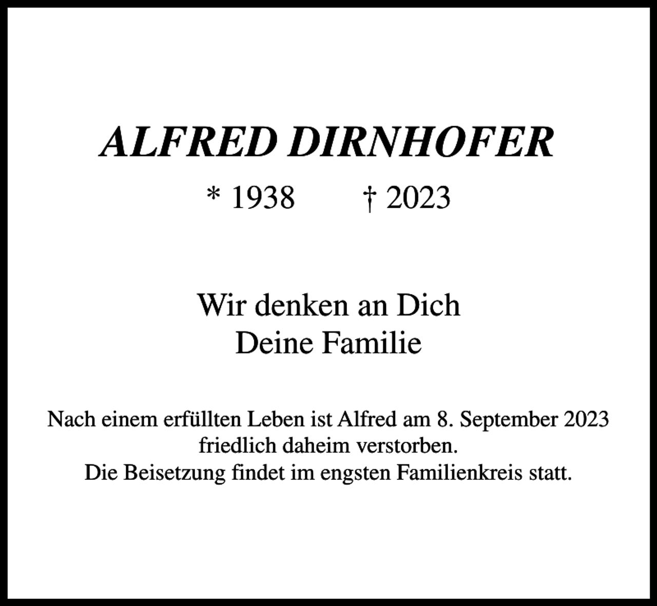 <p>ALFRED DIRNHOFER<br />* 1938 † 2023<br />Wir denken an Dich<br />Deine Familie<br />Nach einem erfüllten Leben ist Alfred am 8. September 2023<br />friedlich daheim verstorben.<br />Die Beisetzung findet im engsten Familienkreis statt.</p>