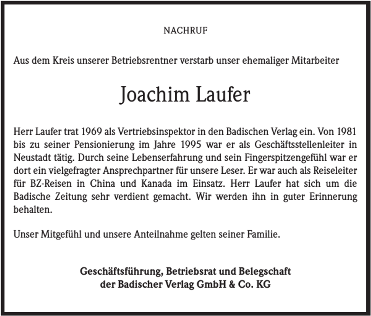<p>NACHRUF</p><p>Aus dem Kreis unserer Betriebsrentner verstarb unser ehemaliger Mitarbeiter</p><p>Joachim Laufer<br />Herr Laufer trat 1969 als Vertriebsinspektor in den Badischen Verlag ein. Von 1981<br />bis zu seiner Pensionierung im Jahre 1995 war er als Geschäftsstellenleiter in<br />Neustadt tätig. Durch seine Lebenserfahrung und sein Fingerspitzengefühl war er<br />dort ein vielgefragter Ansprechpartner für unsere Leser. Er war auch als Reiseleiter<br />für BZ-Reisen in China und Kanada im Einsatz. Herr Laufer hat sich um die<br />Badische Zeitung sehr verdient gemacht. Wir werden ihn in guter Erinnerung<br />behalten.<br />Unser Mitgefühl und unsere Anteilnahme gelten seiner Familie.<br />Geschäftsführung, Betriebsrat und Belegschaft<br />der Badischer Verlag GmbH &amp; Co. KG</p>
