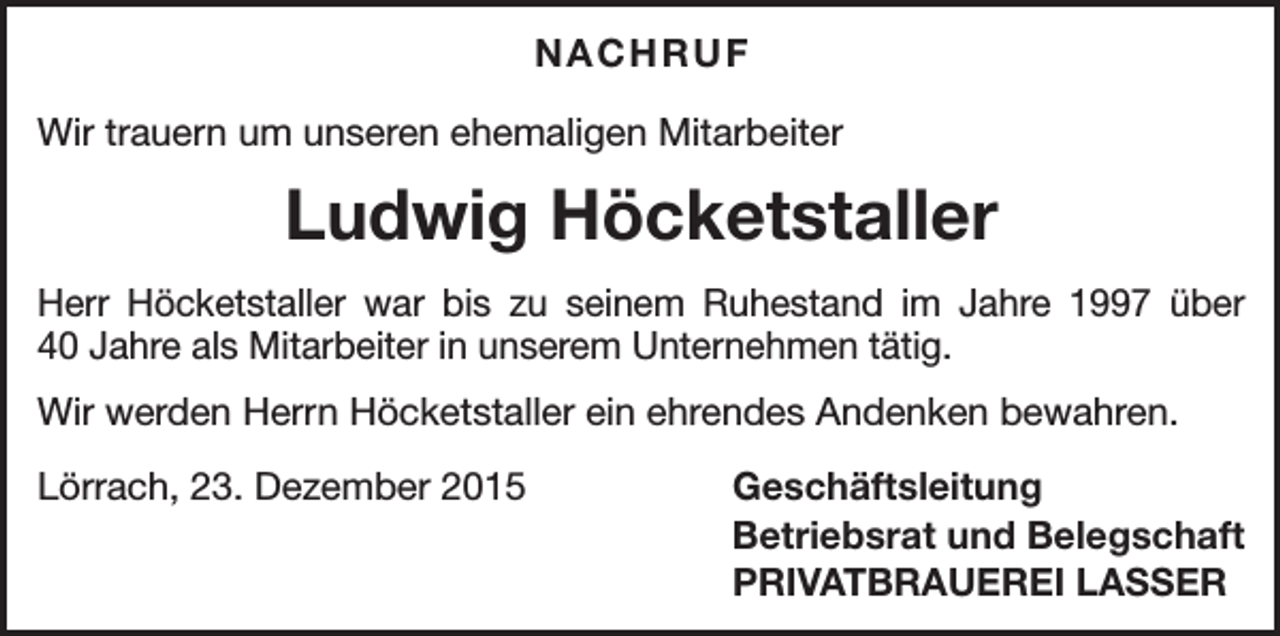 <p>NACHRUF<br />Wir trauern um unseren ehemaligen Mitarbeiter</p><p>Ludwig Höcketstaller<br />Herr Höcketstaller war bis zu seinem Ruhestand im Jahre 1997 über<br />40 Jahre als Mitarbeiter in unserem Unternehmen tätig.<br />Wir werden Herrn Höcketstaller ein ehrendes Andenken bewahren.<br />Lörrach, 23. Dezember 2015</p><p>Geschäftsleitung<br />Betriebsrat und Belegschaft<br />PRIVATBRAUEREI LASSER</p>