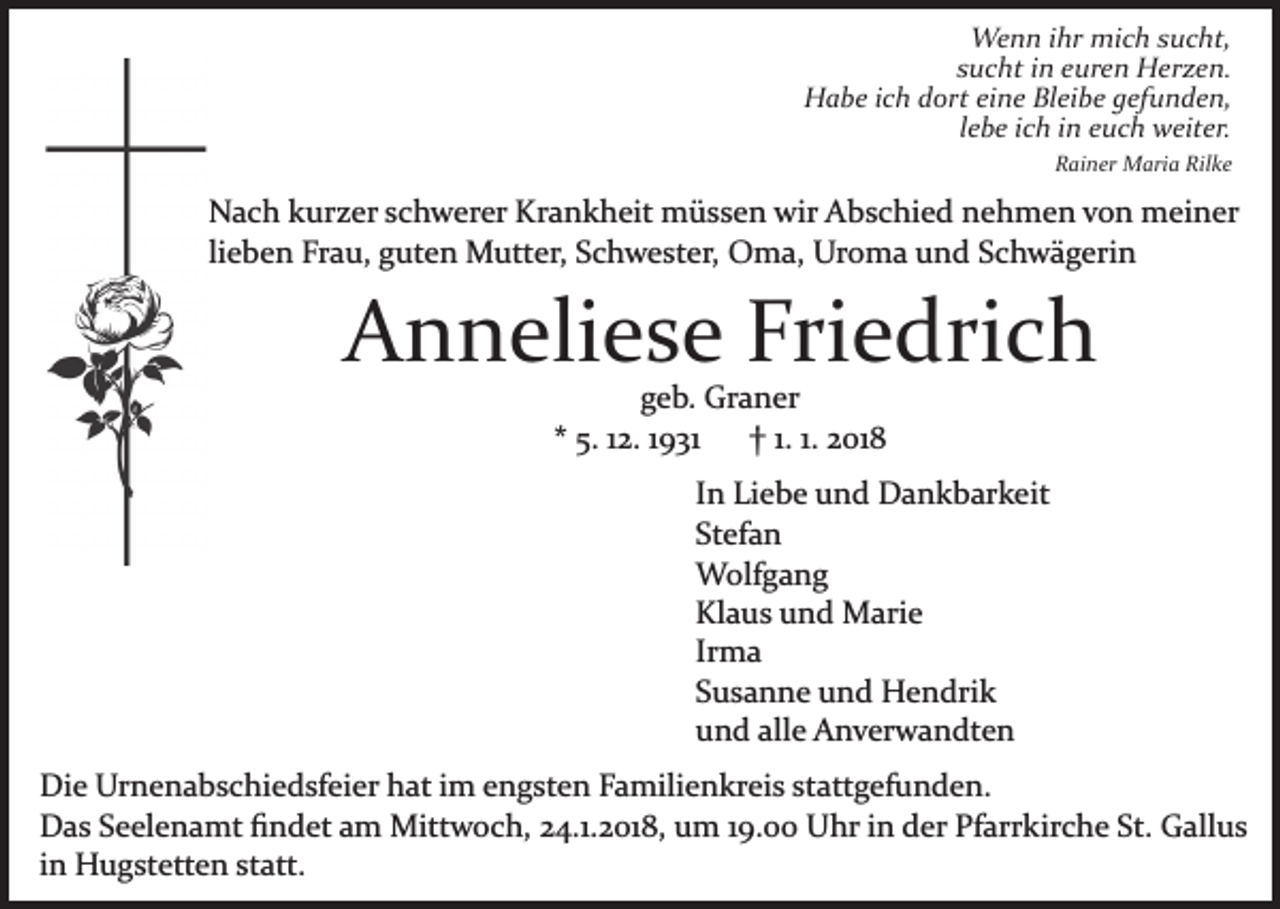 <p>Wenn<br />We n n i hrihr mimich<br />c h s usucht,<br />c ht,<br />s u c ht iinn euren<br />e ur e n Herzen.<br />H er z e n.<br />sucht<br />H a b e i cich<br />h ddort<br />ort eieine<br />n e BlBleibe<br />ei b e gefunden,<br />g ef u n d e n,<br />Habe<br />llebe<br />e b e iich<br />c h iinn euch<br />e u c h weiter.<br />w eit er.<br />Rainer<br />Rilke<br />R ai n er Maria<br />M ari a Ril<br />ke</p><p>NNach<br />a c h kkurzer<br />ur z er s schwerer<br />c h w er er KKrankheit<br />r a n k h eit müssen<br />m ü s s e n wir<br />wir Abschied<br />A b s c hi e d nehmen<br />n e h m e n von<br />v o n meiner<br />m ei n er<br />lieben<br />li<br />e b e n Frau,<br />Fr a u, guten<br />g ut e n Mutter,<br />M utter, Schwester,<br />S c h w e st er, Oma,<br />O m a, Uroma<br />Ur o m a uund<br />n d S Schwägerin<br />c h w ä g eri n</p><p>A n n eli e s e Fri<br />e dri c h<br />Anneliese<br />Friedrich<br />ggeb.<br />e b. Graner<br />Gr a n er<br />5. 112.<br />2. 11931<br />9 31<br />2 01 8<br />** 5.<br />†† 1.1. 1.1. 2018</p><p>IInn Liebe<br />Li e b e und<br />u n d Dankbarkeit<br />D a n k b ar k eit<br />St<br />ef a n<br />Stefan<br />WWolfgang<br />olf g a n g<br />Klaus<br />Kl<br />a u s uund<br />n d Marie<br />M ari e<br />Ir<br />ma<br />Irma<br />SSusanne<br />u s a n n e und<br />u n d Hendrik<br />H e n dri k<br />uund<br />n d all<br />e Anverwandten<br />A n v er w a n dt e n<br />alle<br />Di e Ur<br />Die<br />Urnenabschiedsfeier<br />n e n a b s c hi e d sf ei e r hat<br />h at iimm engsten<br />e n g st e n Familienkreis<br />F a mili e n kr ei s ststattgefunden.<br />att g ef u n d e n.<br />DDas<br />a s SSeelenamt<br />e el e n a mt ﬁﬁndet<br />n d et aam<br />m Mittwoch,<br />Mitt w o c h, 24.1.2018,<br />2 4.1. 2 01 8, um<br />u m 19.00<br />1 9. Uhr<br />U hr in<br />i n der<br />d er Pfarrkirche<br />Pf arr kir c h e St.<br />St. Gallus<br />G all u s<br />i n Hugstetten<br />H u g st ett e n statt.<br />st att.<br />in</p>