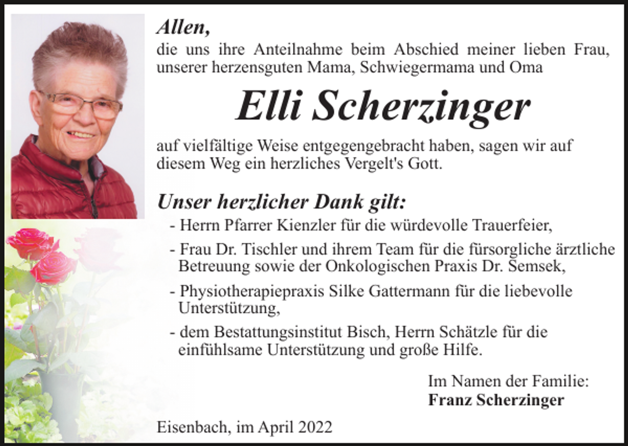 <p>Allen,<br />die uns ihre Anteilnahme beim Abschied meiner lieben Frau,<br />unserer herzensguten Mama, Schwiegermama und Oma</p><p>Elli Scherzinger<br />auf vielfältige Weise entgegengebracht haben, sagen wir auf<br />diesem Weg ein herzliches Vergelt's Gott.</p><p>Unser herzlicher Dank gilt:<br />- Herrn Pfarrer Kienzler für die würdevolle Trauerfeier,<br />- Frau Dr. Tischler und ihrem Team für die fürsorgliche ärztliche<br />Betreuung sowie der Onkologischen Praxis Dr. Semsek,<br />- Physiotherapiepraxis Silke Gattermann für die liebevolle<br />Unterstützung,<br />- dem Bestattungsinstitut Bisch, Herrn Schätzle für die<br />einfühlsame Unterstützung und große Hilfe.<br />Im Namen der Familie:<br />Franz Scherzinger<br />Eisenbach, im April 2022</p>