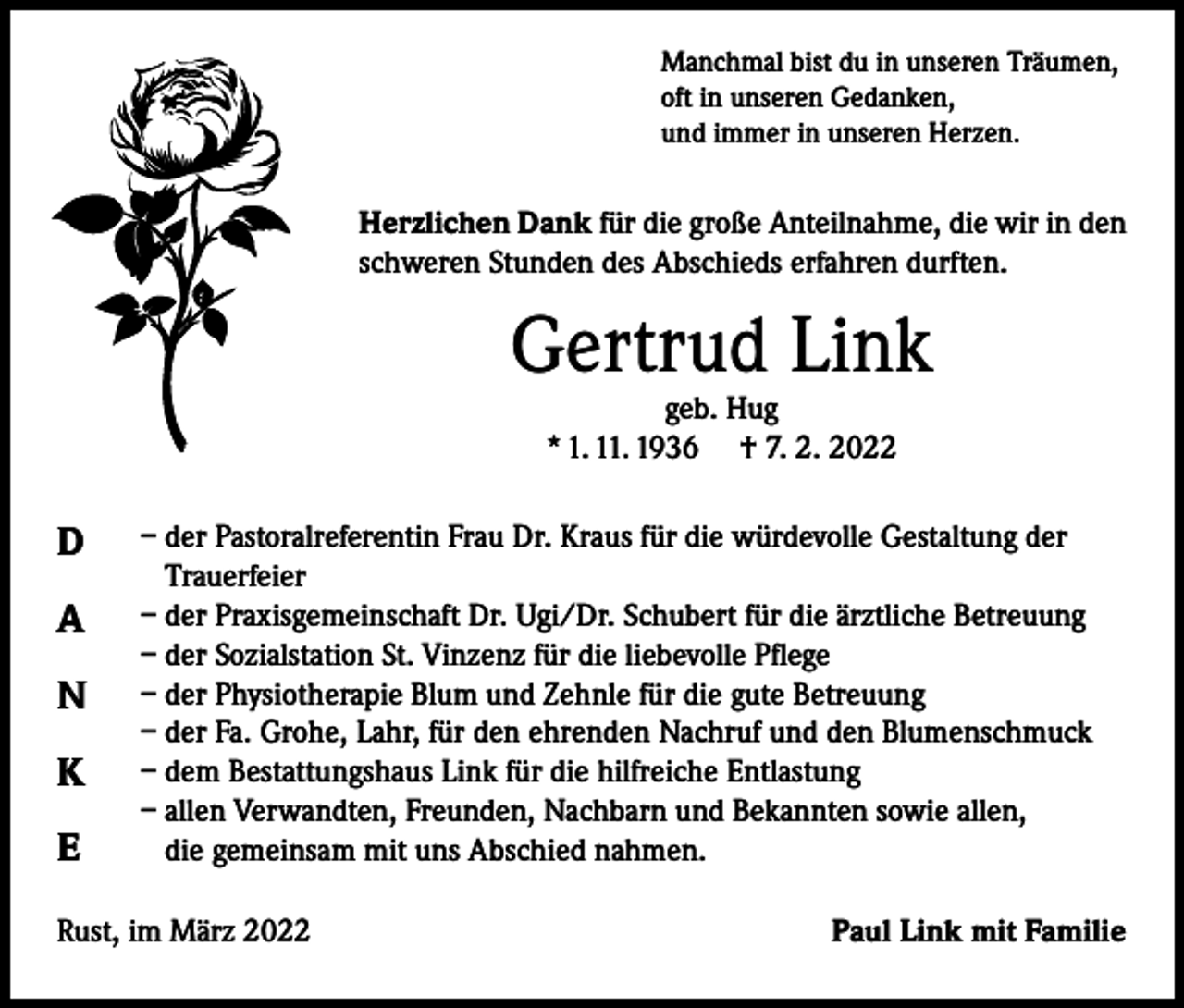 <p>Manchmal bist du in unseren Träumen,<br />oft in unseren Gedanken,<br />und immer in unseren Herzen.</p><p>Herzlichen Dank für die große Anteilnahme, die wir in den<br />schweren Stunden des Abschieds erfahren durften.</p><p>Gertrud Link<br />geb. Hug<br />* 1. 11. 1936 † 7. 2. 2022</p><p>D<br />A<br />N<br />K<br />E</p><p>– der Pastoralreferentin Frau Dr. Kraus für die würdevolle Gestaltung der<br />Trauerfeier<br />– der Praxisgemeinschaft Dr. Ugi/Dr. Schubert für die ärztliche Betreuung<br />– der Sozialstation St. Vinzenz für die liebevolle Pflege<br />– der Physiotherapie Blum und Zehnle für die gute Betreuung<br />– der Fa. Grohe, Lahr, für den ehrenden Nachruf und den Blumenschmuck<br />– dem Bestattungshaus Link für die hilfreiche Entlastung<br />– allen Verwandten, Freunden, Nachbarn und Bekannten sowie allen,<br />die gemeinsam mit uns Abschied nahmen.</p><p>Rust, im März 2022</p><p>Paul Link mit Familie</p>
