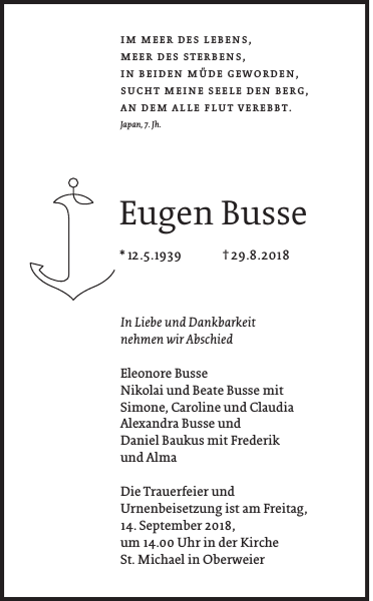 <p>im meer des lebens,<br />meer des sterbens,<br />in beiden müde geworden,<br />sucht meine seele den berg,<br />an dem alle flut verebbt.<br />Japan, 7. Jh.</p><p>Eugen Busse<br />* 12.5.1939</p><p>† 29.8.2018</p><p>In Liebe und Dankbarkeit<br />nehmen wir Abschied<br />Eleonore Busse<br />Nikolai und Beate Busse mit<br />Simone, Caroline und Claudia<br />Alexandra Busse und<br />Daniel Baukus mit Frederik<br />und Alma<br />Die Trauerfeier und<br />Urnenbeisetzung ist am Freitag,<br />14. September 2018,<br />um 14.00 Uhr in der Kirche<br />St. Michael in Oberweier</p>