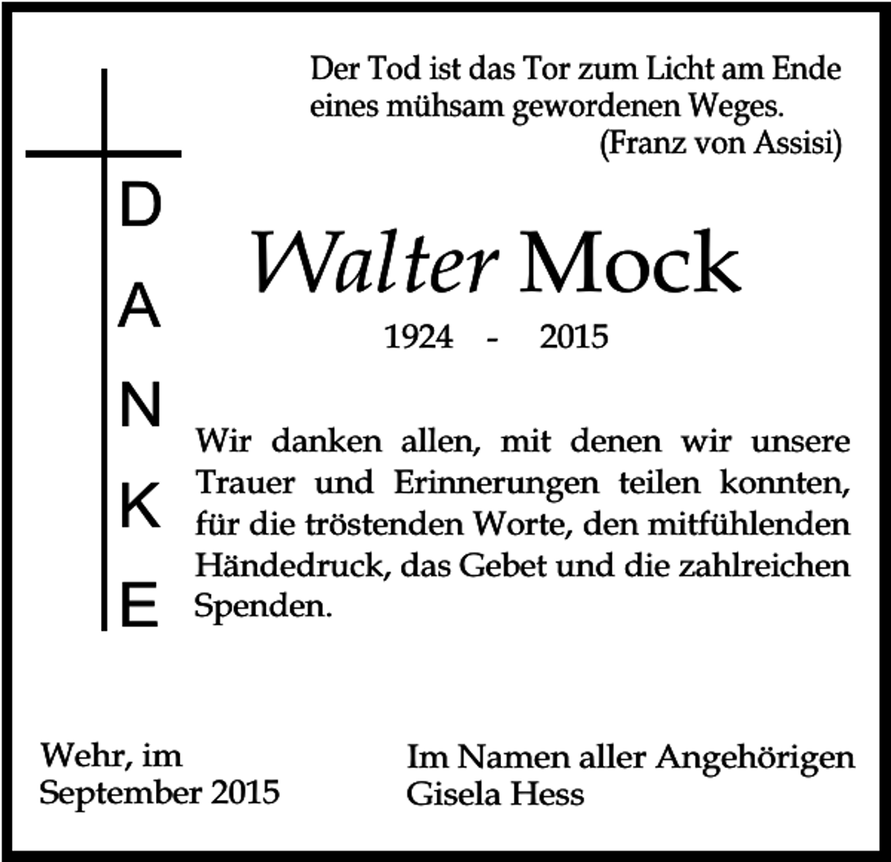 <p>D<br />A<br />N<br />K<br />E</p><p>Der Tod ist das Tor zum Licht am Ende<br />eines mühsam gewordenen Weges.<br />(Franz von Assisi)</p><p>Walter Mock<br />1924</p><p>-</p><p>2015</p><p>Wir danken allen, mit denen wir unsere<br />Trauer und Erinnerungen teilen konnten,<br />für die tröstenden Worte, den mitfühlenden<br />Händedruck, das Gebet und die zahlreichen<br />Spenden.</p><p>Wehr, im<br />September 2015</p><p>Im Namen aller Angehörigen<br />Gisela Hess</p>