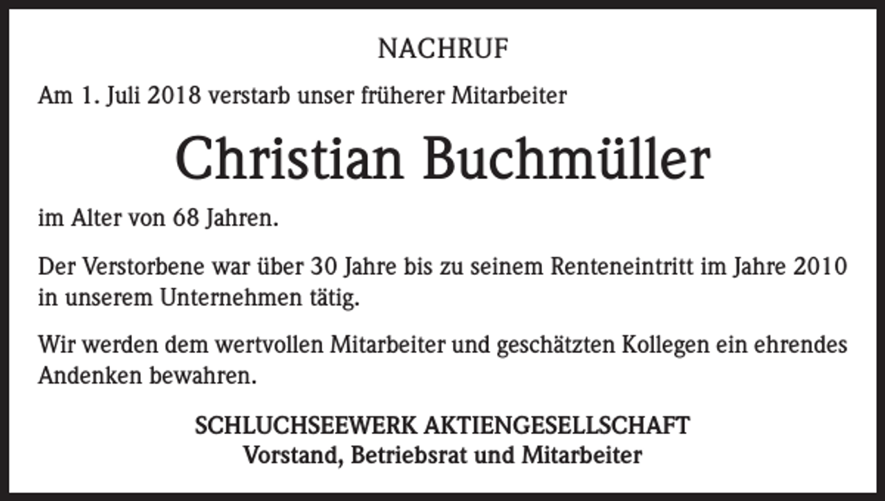 <p>NACHRUF<br />Am 1. Juli 2018 verstarb unser früherer Mitarbeiter</p><p>Christian Buchmüller<br />im Alter von 68 Jahren.<br />Der Verstorbene war über 30 Jahre bis zu seinem Renteneintritt im Jahre 2010<br />in unserem Unternehmen tätig.<br />Wir werden dem wertvollen Mitarbeiter und geschätzten Kollegen ein ehrendes<br />Andenken bewahren.<br />SCHLUCHSEEWERK AKTIENGESELLSCHAFT<br />Vorstand, Betriebsrat und Mitarbeiter</p>