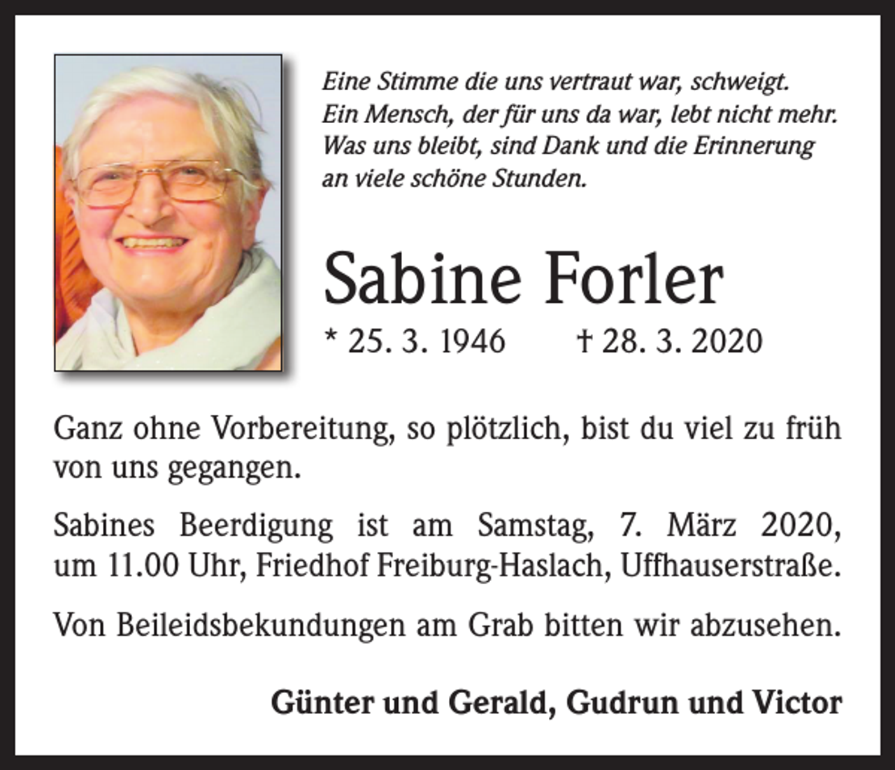 <p>Eine Stimme die uns vertraut war, schweigt.<br />Ein Mensch, der für uns da war, lebt nicht mehr.<br />Was uns bleibt, sind Dank und die Erinnerung<br />an viele schöne Stunden.</p><p>Sabine Forler</p><p>* 25. 3. 1946 † 28. 3. 2020<br />Ganz ohne Vorbereitung, so plötzlich, bist du viel zu früh<br />von uns gegangen.<br />Sabines Beerdigung ist am Samstag, 7. März 2020,<br />um 11.00 Uhr, Friedhof Freiburg-Haslach, Uffhauserstraße.<br />Von Beileidsbekundungen am Grab bitten wir abzusehen.</p><p>Günter und Gerald, Gudrun und Victor</p>