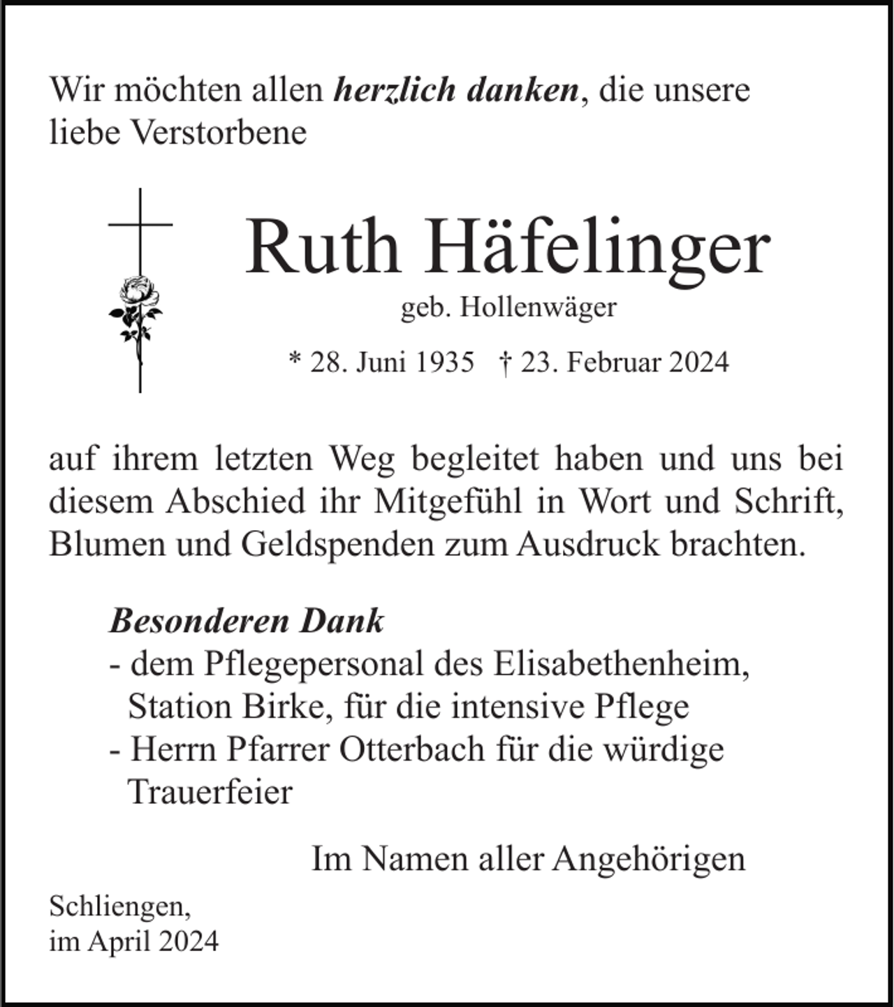 <p>Wir möchten allen herzlich danken, die unsere<br />liebe Verstorbene</p><p>Ruth Häfelinger<br />geb. Hollenwäger</p><p>* 28. Juni 1935 † 23. Februar 2024</p><p>auf ihrem letzten Weg begleitet haben und uns bei<br />diesem Abschied ihr Mitgefühl in Wort und Schrift,<br />Blumen und Geldspenden zum Ausdruck brachten.<br />Besonderen Dank<br />- dem Pflegepersonal des Elisabethenheim,<br />Station Birke, für die intensive Pflege<br />- Herrn Pfarrer Otterbach für die würdige<br />Trauerfeier<br />Im Namen aller Angehörigen<br />Schliengen,<br />im April 2024</p>