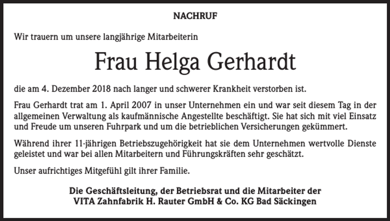 <p>NACHRUF<br />Wir trauern um unsere langjährige Mitarbeiterin</p><p>Frau Helga Gerhardt<br />die am 4. Dezember 2018 nach langer und schwerer Krankheit verstorben ist.<br />Frau Gerhardt trat am 1. April 2007 in unser Unternehmen ein und war seit diesem Tag in der<br />allgemeinen Verwaltung als kaufmännische Angestellte beschäftigt. Sie hat sich mit viel Einsatz<br />und Freude um unseren Fuhrpark und um die betrieblichen Versicherungen gekümmert.<br />Während ihrer 11-jährigen Betriebszugehörigkeit hat sie dem Unternehmen wertvolle Dienste<br />geleistet und war bei allen Mitarbeitern und Führungskräften sehr geschätzt.<br />Unser aufrichtiges Mitgefühl gilt ihrer Familie.<br />Die Geschäftsleitung, der Betriebsrat und die Mitarbeiter der<br />VITA Zahnfabrik H. Rauter GmbH &amp; Co. KG Bad Säckingen</p>