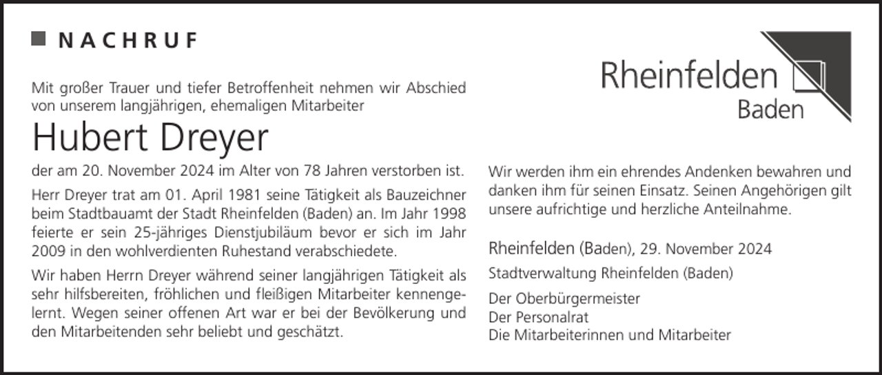 <p>NACHRUF<br />Mit großer Trauer und tiefer Betroffenheit nehmen wir Abschied<br />von unserem langjährigen, ehemaligen Mitarbeiter</p><p>Hubert Dreyer</p><p>der am 20. November 2024 im Alter von 78 Jahren verstorben ist.<br />Herr Dreyer trat am 01. April 1981 seine Tätigkeit als Bauzeichner<br />beim Stadtbauamt der Stadt Rheinfelden (Baden) an. Im Jahr 1998<br />feierte er sein 25-jähriges Dienstjubiläum bevor er sich im Jahr<br />2009 in den wohlverdienten Ruhestand verabschiedete.<br />Wir haben Herrn Dreyer während seiner langjährigen Tätigkeit als<br />sehr hilfsbereiten, fröhlichen und fleißigen Mitarbeiter kennengelernt. Wegen seiner offenen Art war er bei der Bevölkerung und<br />den Mitarbeitenden sehr beliebt und geschätzt.</p><p>Wir werden ihm ein ehrendes Andenken bewahren und<br />danken ihm für seinen Einsatz. Seinen Angehörigen gilt<br />unsere aufrichtige und herzliche Anteilnahme.</p><p>Rheinfelden (Baden), 29. November 2024<br />Stadtverwaltung Rheinfelden (Baden)<br />Der Oberbürgermeister<br />Der Personalrat<br />Die Mitarbeiterinnen und Mitarbeiter</p>