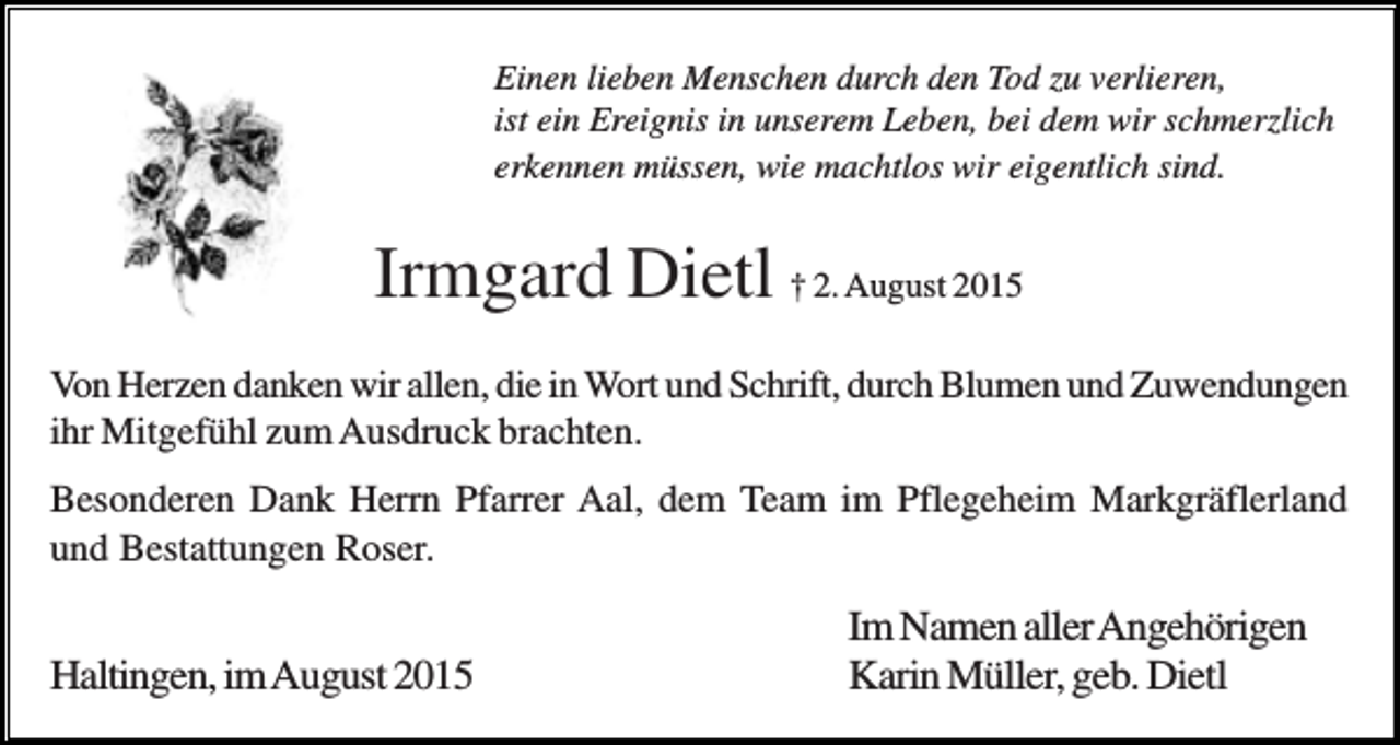 <p>Einen lieben Menschen durch den Tod zu verlieren,<br />ist ein Ereignis in unserem Leben, bei dem wir schmerzlich<br />erkennen müssen, wie machtlos wir eigentlich sind.</p><p>Irmgard Dietl † 2. August 2015<br />Von Herzen danken wir allen, die in Wort und Schrift, durch Blumen und Zuwendungen<br />ihr Mitgefühl zum Ausdruck brachten.<br />Besonderen Dank Herrn Pfarrer Aal, dem Team im Pflegeheim Markgräflerland<br />und Bestattungen Roser.</p><p>Haltingen, im August 2015</p><p>Im Namen aller Angehörigen<br />Karin Müller, geb. Dietl</p>